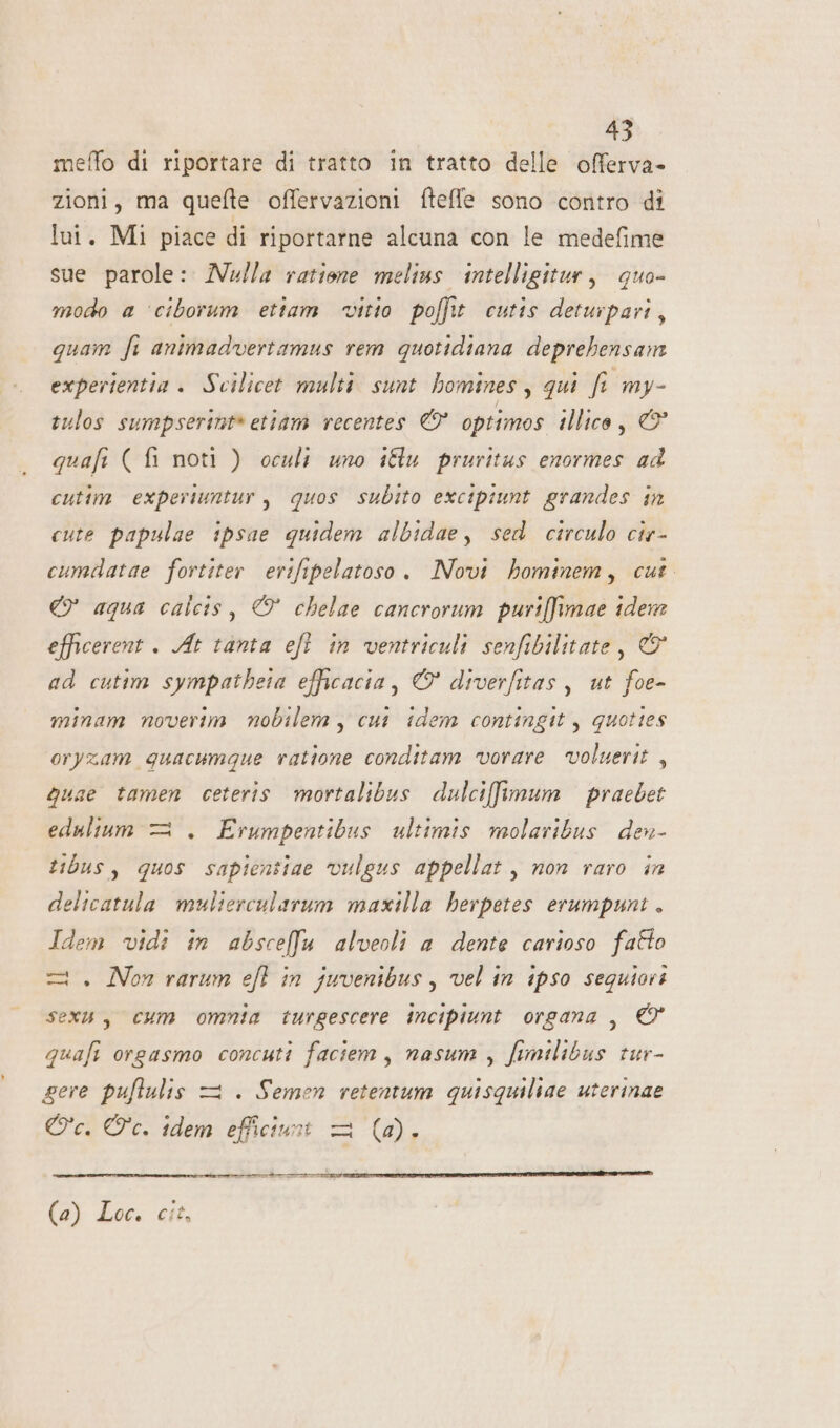 meffo di riportare di tratto in tratto delle offerva- zioni, ma quefte offervazioni fteffe sono contro di lui. Mi piace di riportarne alcuna con le medefime sue parole: Nulla ratione melius intelligitur, quo- modo a ‘ciborum ettam vitio poffit cutis deturpari, quam fi animadvertamus rem quotidiana deprebensam experientia . Scilicet multi sunt homines, qui fi my- tulos sumpserint» etiam recentes © optimos illico, © quafi ( fi noti ) oculi uno iftu pruritus enormes ad cutim experiuntur, quos subito excipiunt grandes in cute papulae ipsae quidem albidae, sed circulo cis- cumdatae fortiter erifipelatoso. Novi hominem, cut © aqua calcis, © chelae cancrorum puriffimae idem efficerent . At tanta eft in ventriculi senfibilitate, &amp; ad cutim sympatheia efficacia, © diverfitas, ut foe- minam noverim nobilem, cui idem contingit, quottes oryzam guacumque ratione conditam vorare voluerit, Quae tamen ceteris mortalibus dulcifimum praebet edulium = . Erumpentibus ultimis molaribus den- tibus, quos sapientiae vulgus appellat , non raro in delicatula muliercularum maxilla herpetes erumpunt . Idem vidi in absceffu alveoli a dente carioso fatto =. Non rarum eft in juvenibus, vel in ipso seguiari sex, cum omnia turgescere incipiunt organa, © quafi orgasmo concuti faciem, nasum, fimilibus tur- gere puftulis = . Semen retentum quisquiliae uterinae Oc. Oc. idem efficiuni = (4). rate RR (2) Loc. cit,