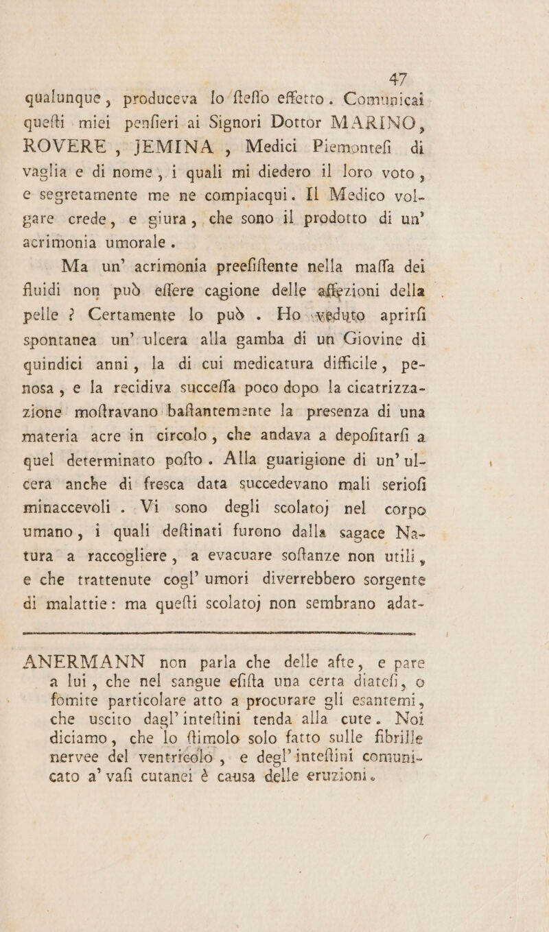 qualunque, produceva lo‘fteflo effetto. Comunicai quefti miei penfieri ai Signori Dottor MARINO, ROVERE , JEMINA , Medici Piemonteli di vaglia e di nome,.i quali mi diedero il loro voto, e segretamente me ne compiacqui. Il Medico vol- gare crede, e giura, che sono il prodotto di un’ acrimonia umorale . Ma un’ acrimonia preefiftente nella malfa dei fluidi non può. eflere cagione delle affezioni della . pelle ? Certamente lo può . Ho weduto aprirfi spontanea un’ ulcera alla gamba di un Giovine di quindici anni, la di cui medicatura difficile, pe- nosa ; e la recidiva succeffa poco dopo la cicatrizza- zione moftravano: bafantemente la. presenza di una materia acre in circolo, che andava a depofitarfi a quel determinato pofto. Alla guarigione di un’ ul- cera anche di fresca data succedevano mali seriofi minaccevoli . Vi sono degli scolato} nel corpo umano, i quali deftinati furono dalla sagace Na- tura a raccogliere, a evacuare softanze non utili, e che trattenute cogsl’ umori diverrebbero sorgente di malattie: ma quefti scolato;) non sembrano adat- ANERMANN non parla che delle afte, e pare a lui, che nel sangue efifta una certa diatefi, o fomite particolare atto a procurare gli esantemi, che uscito dagl’inteltini tenda alla cute. Noi diciamo, che lo ftimolo solo fatto sulle fibrille nervee del ventricolo, e degl’inteftini comuni- cato a’ vafi cutanei è causa delle eruzioni.