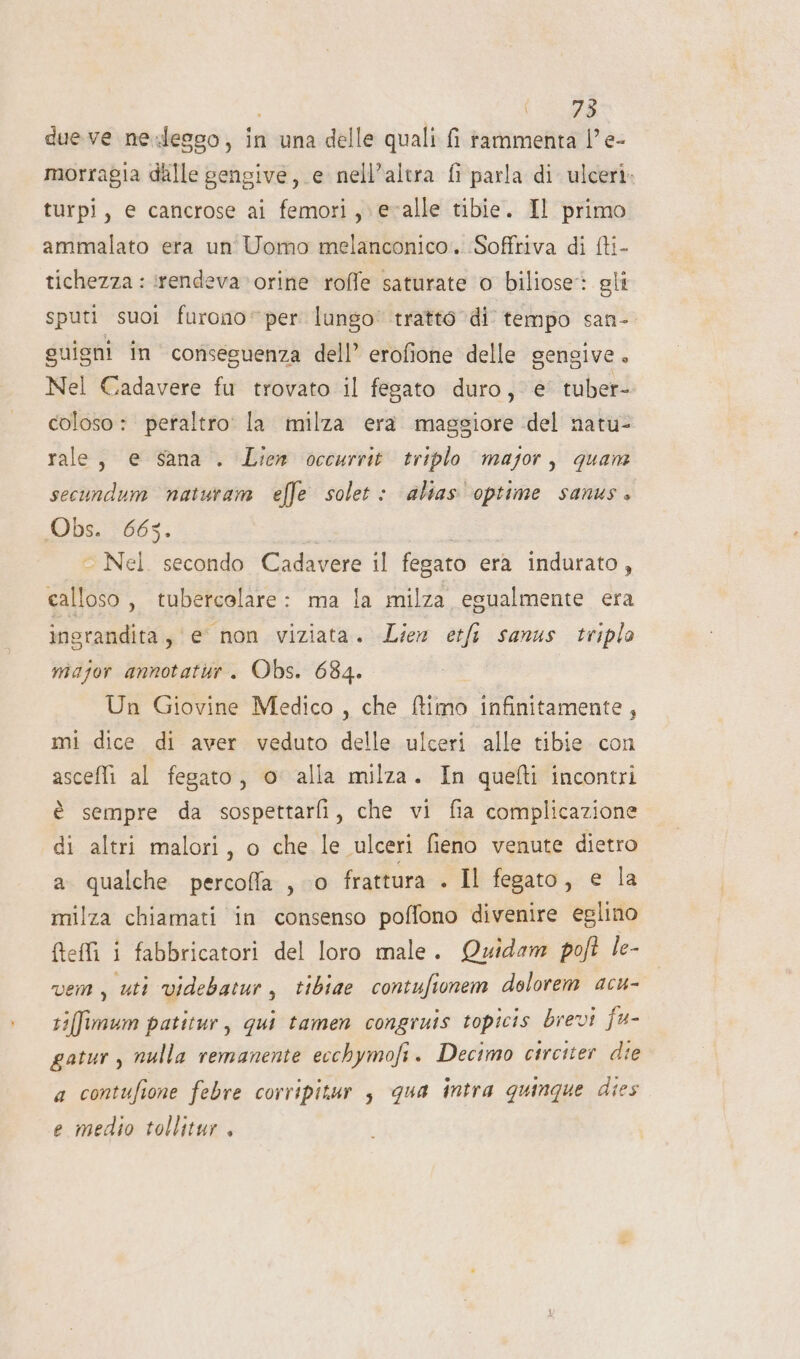 i dueve ne-lesso, in una delle quali fi rammenta l'e- morragia delle gengive, e nell'altra fi parla di ulceri. turpi, e cancrose ai femori ,;evalle tibie. Il primo ammalato era un Uomo melanconico. Soffriva di fti- tichezza : rendeva vorine roffe saturate o biliose: gli sputi suoi furono”per lungo’ tratto di tempo san- suigni in conseguenza dell’ erofione delle gengive, Nel Cadavere fu trovato il fegato duro, è tuber- coloso : peraltro: la milza era maggiore del natu- rale, e sana . Lien occurrit triplo major, quan secundum naturam effe solet : alias optime sanus. Obs. 663. | - Nel. secondo Cadavere il fegato era indurato, calloso, tubercolare: ma la milza egualmente era inerandita, e non viziata. Liez etfi sanus triplo major annotatur. Obs. 684. Un Giovine Medico , che ftimo infinitamente , mi dice di aver veduto delle ulceri alle tibie con asceffi al fegato, o alla milza. In quefti incontri è sempre da sospettarfi, che vi fia complicazione di altri malori, o che le ulceri fieno venute dietro a qualche percoffla , ‘0 frattura . Il fegato, e la milza chiamati in consenso poffono divenire eglino fteffi i fabbricatori del loro male. Quidam poft le- vem, uti videbatur, tibiae contufionem dolorem acu- tifimum patitur, qui tamen congruis topicis brevi fu- gatur , nulla remanente ecchymofi. Decimo circiter die a contufione febre corripitur $ qua intra quinque dies e medio tollitur ,