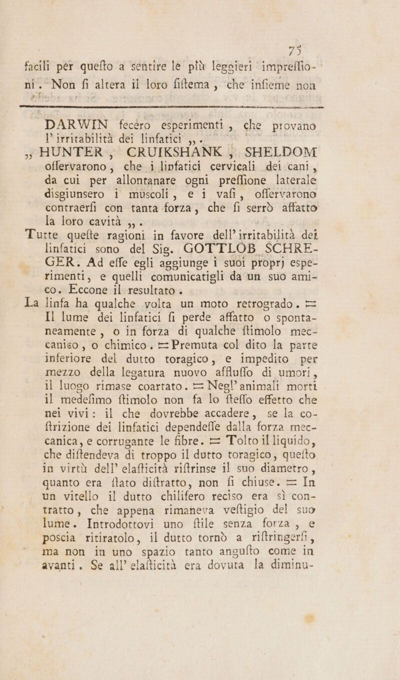 73 ‘Non fi altera il loro filtema, ‘che infieme noi lE DARWIN fecéro esperimenti , che provano irritabilità dei linfatici ,,. oflervarono, che i linfatici cervicali dei cani, da cui per allontanare ogni preffione laterale disgiunsero i muscoli, e i vafi, offervarono contraerfi con tanta forza, che fi serrò affatto la loro cavità DE La linfatici sono del Sis. GOTTLOB SCHRE- GER. Ad effe egli aggiunge i suoi propr) espe- rimenti, e quelli comunicatigli da un suo ami- co. Eccone il resultato . linfa ha qualche volta un moto retrogrado. = Il lume dei linfatici fi perde affatto o sponta- neamente, o in forza di qualche ftimolo mec- canico , o chimico. = Premuta col dito la parte inferiore del dutto toragico, e impedito per mezzo della lesatura nuovo affluffo di umori , il luoso rimase coartato. = Negl’animali morti il medefimo ftimolo non fa lo ftello effetto che nei vivi: il che dovrebbe accadere, se la co- ftrizione dei linfatici dependefie dalla forza mec- canica, e corrugante le fibre. = Tolto il liquido, che diftendeva di troppo il dutto toragico, quelto in virtù dell’ elafticità ritrinse il suo diametro, quanto era ftato diftratto, non fi chiuse. = In un vitello il dutto chilifero reciso era sì con- tratto, che appena rimaneva veftigio del suo lume. Introdottovi uno ftile senza forza , e poscia ritiratolo, il dutto tornò a riftringerfi, ma non in uno spazio tanto angufto come in avanti. Se all’elafticità era dovuta la diminu-