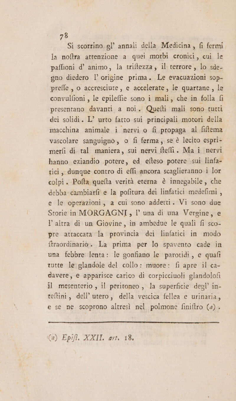 Si scorrino gl’ annali della Medicina, fi fermi la noftra attenzione a quei morbi cronici, cui le paffioni d’ animo, la triftezza, il terrore, lo sde- gno diedero l’ origine prima. Le evacuazioni sop- preffle , o accresciute, e accelerate, le quartane, le convulfioni , le epileffie sono i mali, che in folla &amp;i presentano davanti a noi. Quefti mali sono tutti dei solidi. L’ urto fatto sui principali motori della macchina animale i nervi o fi propaga al fitema vascolare sanguigno, o fi ferma, se è lecito espri- merfì di. tal maniera, sui nervi ftelì. Ma i nervi hanno eziandio potere, ed eflteso potere .sui linfa- tici, dunque contro di effi ancora scaglieranno i lor colpi. Pofta quelta verità eterna è innegabile, che debba -cambiarfi e la pofitura dei linfatici medefimi , e le operazioni, a cui sono addetti. Vi sono due Storie in MORGAGNI, l’ una di una Vergine, e l’ altra di un Giovine, in ambedue le quali fi sco- pre attaccata la provincia dei linfatici in modo itraordinario. La prima per lo spavento cade in una febbre lenta: le gonfiano le parotidi, e quafi tutte le:glandole del collo: muore: fi apre il ca- davere, e apparisce carico di corpicciuoli glandolofi il mesenterio , il peritoneo, la superficie degl’ in- teftini, dell’utero, della vescica fellea e urinaria, e se ne scoprono altresì nel polmone finiftro (4) . (è) Epift. XXII art. 18,