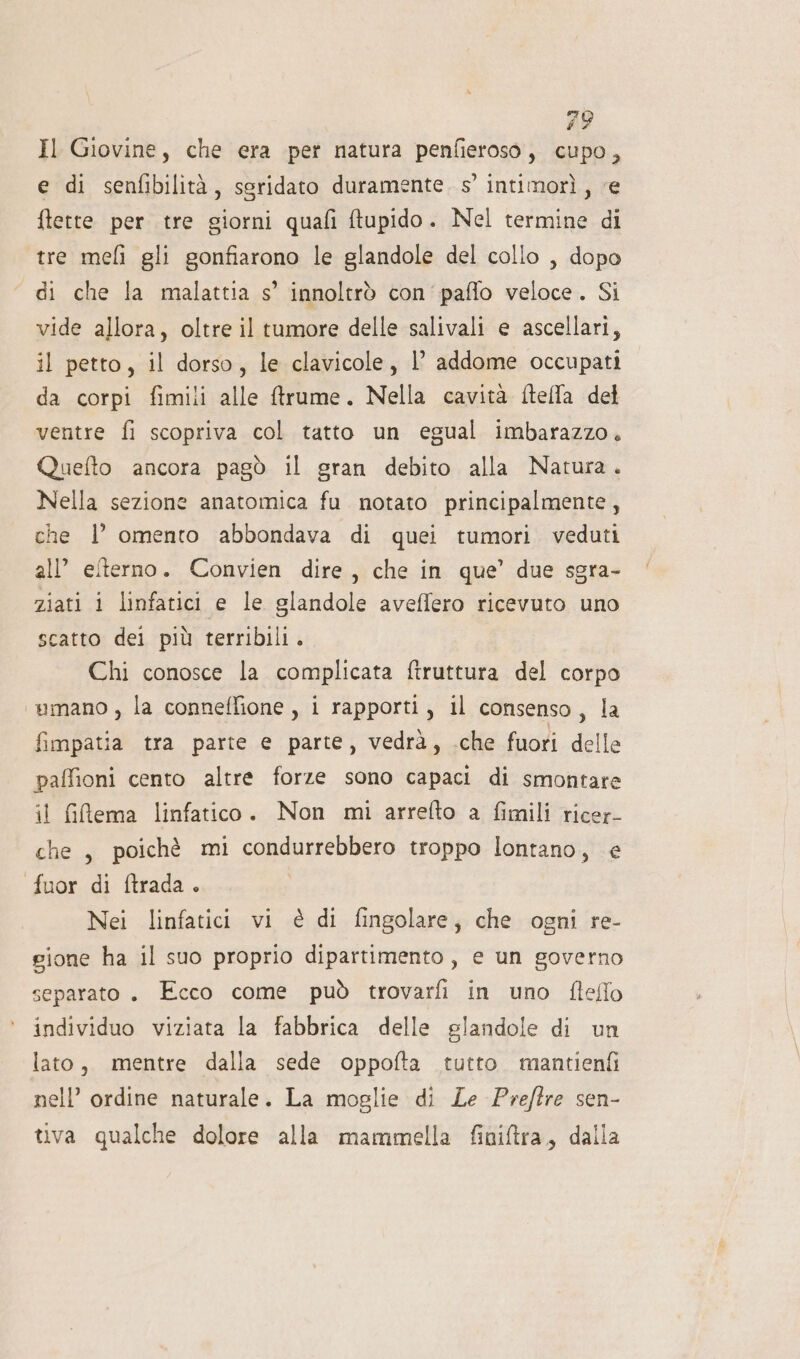 Il Giovine, che era pet natura penfieroso, cupo, e di senfibilità, sgridato duramente. 5’ intimorì, ‘e ftette per tre giorni quafi ftupido. Nel termine di tre meli gli gonfiarono le glandole del collo , dopo di che la malattia s’ innoltrò con'paflo veloce. Si vide allora, oltre il tumore delle salivali e ascellari, il petto, il dorso, le clavicole, l’ addome occupati da corpi fimili alle ftrume. Nella cavità ftella det ventre fi scopriva col tatto un egual imbarazzo. Quefto ancora pagò il gran debito alla Natura. Nella sezione anatomica fu notato principalmente, che 1’ omento abbondava di quei tumori veduti all’ elterno. Convien dire, che in que’ due sgra- ziati i linfatici e le glandole aveffero ricevuto uno scatto dei più terribili . Chi conosce la complicata ftruttura del corpo ‘wmano , la conneffione, i rapporti, il consenso, la fimpatia tra parte e parte, vedrà, .che fuori delle paffioni cento altre forze sono capaci di smontare il fifema linfatico. Non mi arrefto a fimili ricer- che, poichè mi condurrebbero troppo lontano, e fuor di ftrada. Nei linfatici vi è di fingolare; che ogni re- gione ha il suo proprio dipartimento , e un governo separato. Ecco come può trovarfi in uno fleflo individuo viziata la fabbrica delle glandole di un lato, mentre dalla sede oppofta tutto. mantienfi nell’ ordine naturale. La moglie di Le Preftre sen- tiva qualche dolore alla mammella finitra, dalla