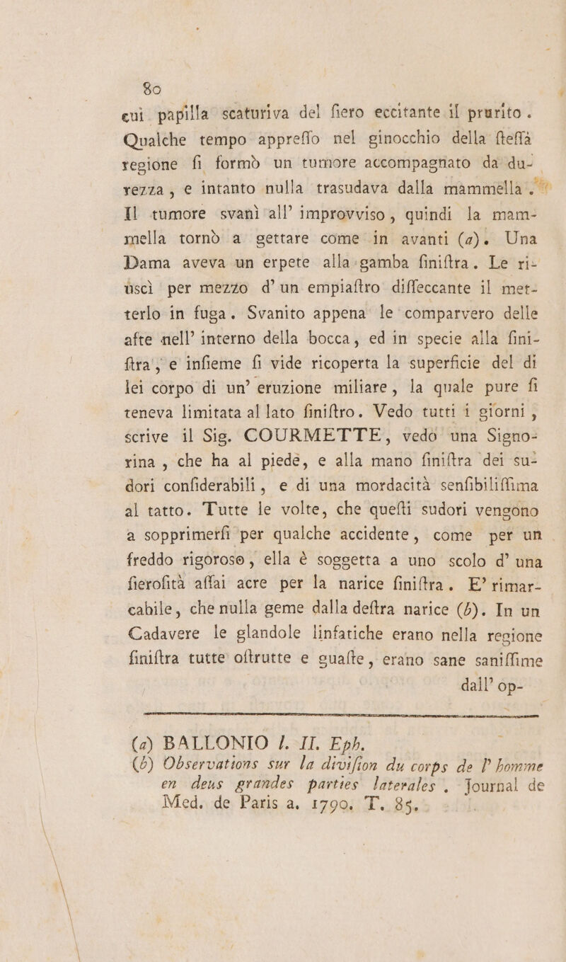 qui. papilla scaturiva del fiero eccitante il prurito . Qualche tempo appreffo nel ginocchio della fteffà regione fi formò un tumore accompagnato da du- rezza, e intanto nulla trasudava dalla mammella. Il tumore svanì all’ improvviso, quindi la mam- mella tornò a gettare come in avanti (2). Una Dama aveva un erpete alla:gamba finiftra. Le ri- ùscì per mezzo d’un empiaftro diffeccante il met- terlo in fuga. Svanito appena le comparvero delle afte nell’ interno della bocca, ed in specie alla fini- fira' ye infieme fi vide ricoperta la superficie del di lei corpo di un’ eruzione miliare, la quale pure fi teneva limitata al lato finitro. Vedo tutti i giorni, scrive il Sis. COURMETTE, vedo una Signo- rina, che ha al piede, e alla mano finiftra dei su- dori confiderabili, e di una mordacità senfibiliffima al tatto. Tutte le volte, che quefti sudori vengono a sopprimerfi per qualche accidente, come per un freddo rigoroso, ella è soggetta a uno scolo d’ una fierofità affai acre per la narice finitra. E’ rimar- cabile, che nulla geme dalla deftra narice (5). In un Cadavere le glandole linfatiche erano nella regione finiftra tutte oftrutte e sualte, erano sane saniffime dall’ op- (a) BALLONIO /. II. Eph. (6) Observations sur la divifion du corps de P homme en deus grandes parties laterales . Journal de Med. de Paris a. 1790. T. 85,