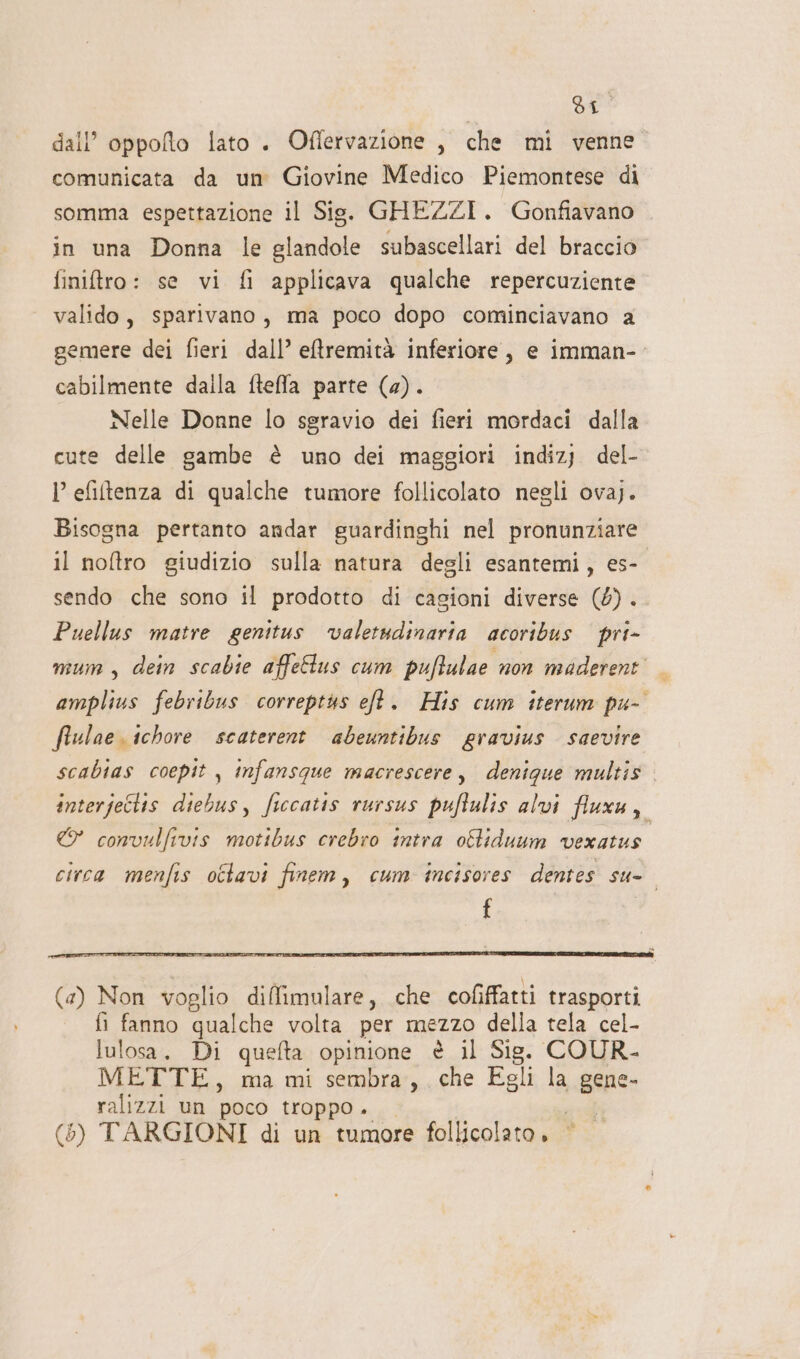 | dI dall’ oppoflo lato . Oflervazione , che mi venne comunicata da um Giovine Medico Piemontese di somma espettazione il Sis. GHEZZI. Gonfiavano in una Donna le glandole subascellari del braccio finitro: se vi fi applicava qualche repercuziente valido, sparivano, ma poco dopo cominciavano a gemere dei fieri dall’ eftremità inferiore, e imman- cabilmente dalla fteffla parte (a). Nelle Donne lo sgravio dei fieri mordaci dalla cute delle gambe è uno dei maggiori indizj. del- l efiltenza di qualche tumore follicolato negli ovaj. Bisogna pertanto andar guardinghi nel pronunziare il noftro giudizio sulla natura degli esantemi, es- sendo che sono il prodotto di cagioni diverse (4). Puellus matre genitus valetudinaria acoribus pri- mum, dein scabie affeftus cum pufulae non maderent' — amplius febribus correptàs eft. His cum iterum pu- fiulae. ichore scaterent abeuntibus eravius saevire scabias coepit , infansque macrescere, denique multiz interje6tis diebus, ficcatis rursus puftulis alvi fluxu, € convulfivis motibus crebro intra oftiduum vexatus circa menfis ottavi finem, cum incisores dentes su- f (a) Non voglio diffimulare, che cofiffatti trasporti fi fanno qualche volta per MEZZO della tela cel- lulosa., Di quefta opinione è il Sig. COUR- METTE, ma mi sembra, che Egli la gane- ralizzi un poco troppo.