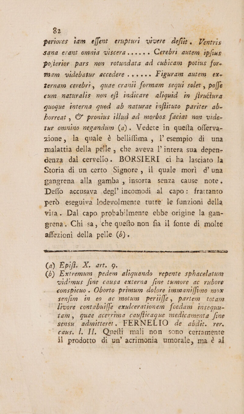 periocres tam effent erupiuri vivere defiit. Ventris sana erant omnia Vviscera +. +... Cerebri autem ipfius po;lerior pars non rotundata ad cubicam potius for- mam videbatur accedere . , +... Figuram autem ex+ fernam cerebri, quae cranii formam segui solet, polffe cum. naturalis non efl indicare aliquid in ftruéura quoque interna qued ab naturae tnftituto pariter ab- horreat, © pronius illud ad morbos faciat non vide- tur omnino negandum (a). Vedete in quelta offerva- zione, la quale è bellifima, l’ esempio di una malattia della pelle, che aveva l’intera sua depen- denza dal cervello. BORSIERI ci ha lasciato la Storia di un certo Signore, il quale morì d’una gangrena alla gamba , insorta senza cause note. Deflo accusava .degl’ incomodi .al capo: frattanto | però. eseguiva lodevolmente tutte’ le funzioni della vita. Dal capo probabilmente ebbe origine la gan- grena. Chi. sa, ‘che quefto non fia il fonte di molte affezioni della pelle (0). (a) Epift. X. art. 9. (6) Extremum pedem aliquando repente sphacelatun vidimus fine causa externa fine tumore ac rubore conspicuo + Oborto primum dolore immeaniffimo mox senfim in eo ac moium pertiffe, partem totam livore contabuilfe exulcerationem foedam insegua- tam, quae acerrima caufticague medicamenta fine sensu admitteret. FERNELTO de abdit. rer. ° caus. l. II. Quefti mali non sono certamente il prodotto di un’ acrimonia umorale, ma è al