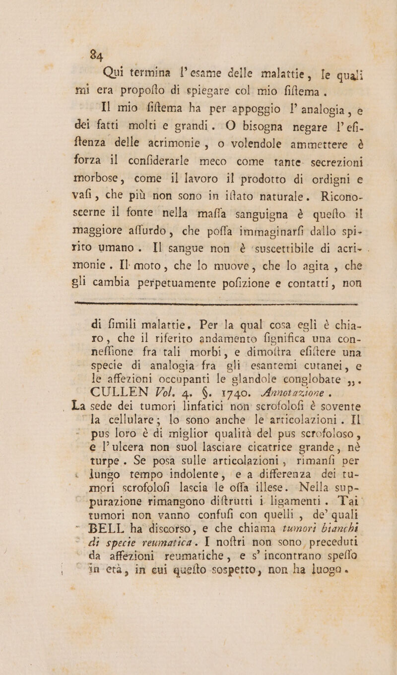 Qui termina l’esame delle malattie, le quali mi era propofto di spiegare col mio fillema . Il mio fiftema ha per appoggio l” analogia, e dei fatti molti e grandi. O bisogna negare l’efi- ftenza delle acrimonie, o volendole ammettere è forza il confiderarle meco come tante. secrezioni morbose, come il lavoro il prodotto di ordigni e vafi, che più non sono in itato naturale. Ricono- scerne il fonte nella mafla sanguigna è quefto il maggiore affurdo, che poffa immaginarf dallo spi- rito umano. Il sangue non è ‘suscettibile di acri- . monie , Il moto, che lo muove, che lo agita , che gli cambia perpetuamente pofizione e contatti, non di fimili malattie. Per la qual cosa egli è chia- ro, che il riferito andamento fignifica una con- neflione fra tali morbi, e dimottra efiftere una specie di analogia fra gli esantemi cutanei, e le affezioni occupanti le glandole conglobate:,,. CULLEN Vol. 4. $. 1740. Annotazione . 4 “la cellulare; lo sono anche le articolazioni. Il ‘. pus loro è di miglior qualità del pus scrofolaso, e l’ ulcera non suol lasciare cicatrice grande, nè turpe. Se posa sulle articolazioni, rimanfi per &lt; lungo tempo indolente, e a differenza del tu- mori scrofolofi lascia le offa illese. Nella sup- purazione rimangono diftrutti i lisamenti. Tai tumori non vanno confufi con quelli, de’ quali - BELL ha discorso, e che chiama tumori bianchi - di specie reumatica. I noftri non sono, preceduti da affezioni reumatiche, e s’ incontrano speflo in età, in cui quefto sospetto, non ha luoga.