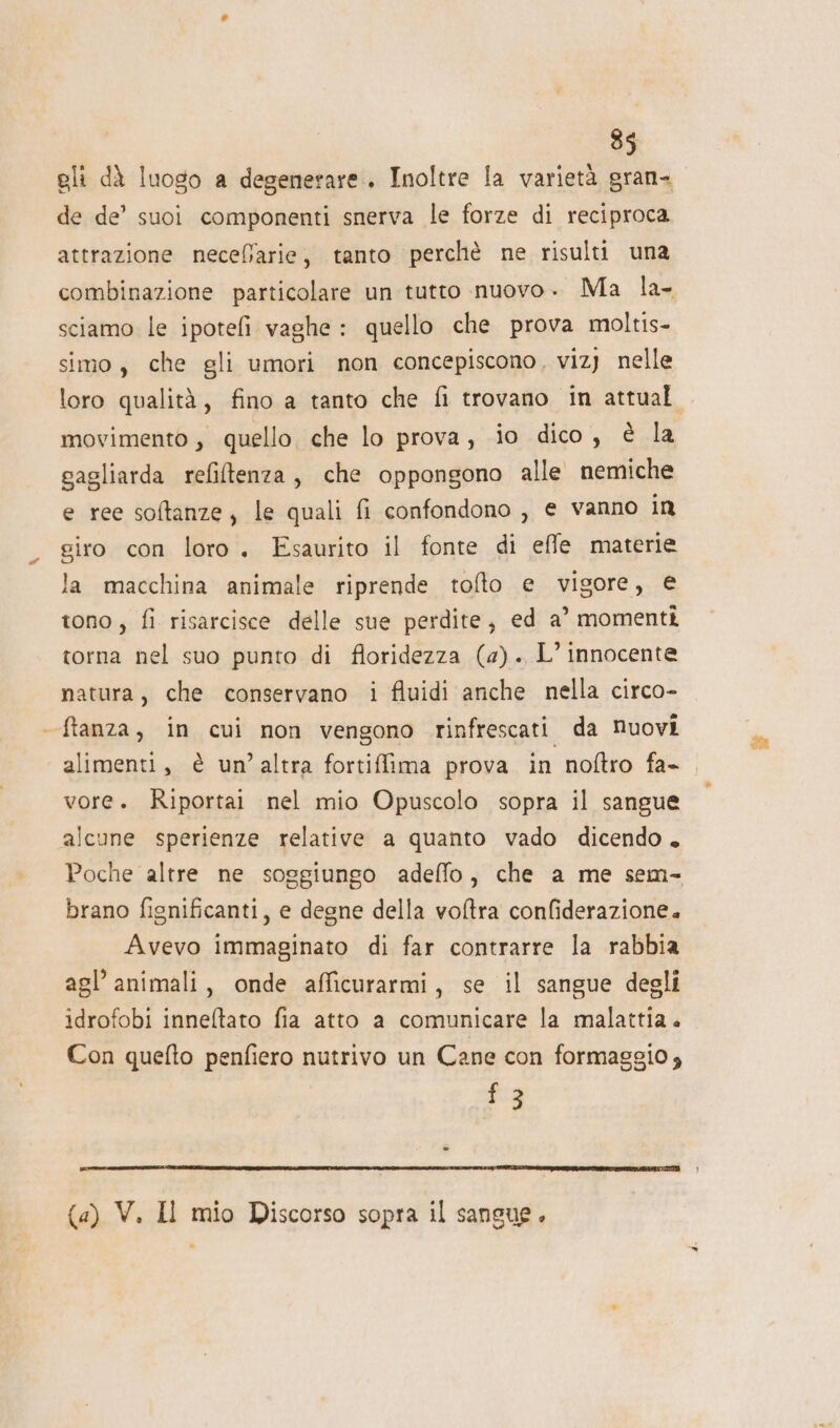 85 gli dà luogo a degenerare. Inoltre la varietà gran- de de’ suoi componenti snerva le forze di reciproca attrazione neceffarie, tanto ‘perchè ne risulti una combinazione particolare un tutto nuovo. Ma la- sciamo le ipotefi vaghe : quello che prova moltis- simo, che gli umori non concepiscono, viz) nelle movimento , quello che lo prova, io dico, è la gagliarda refiltenza, che oppongono alle nemiche e ree softanze, le quali fi confondono , e vanno in sito con loro. Esaurito il fonte di effe materie la macchina animale riprende tolto e vigore, € tono , fi risarcisce delle sue perdite, ed a’ momenti torna nel suo punto di floridezza (4). L’ innocente natura, che conservano i fluidi anche nella circo- ftanza, in cui non vengono rinfrescati da Nuovi alimenti, è un’altra fortifima prova in noftro fa- vore. Riportai nel mio Opuscolo sopra il sangue alcune sperienze relative a quanto vado dicendo, Poche altre ne soggiungo adeffo, che a me sem- brano fignificanti, e degne della voftra confiderazione. Avevo immaginato di far contrarre la rabbia agl’ animali, onde afficurarmi, se il sangue degli idrofobi inneltato fia atto a comunicare la malattia. Con quefto penfiero nutrivo un Cane con formaggio, f 3