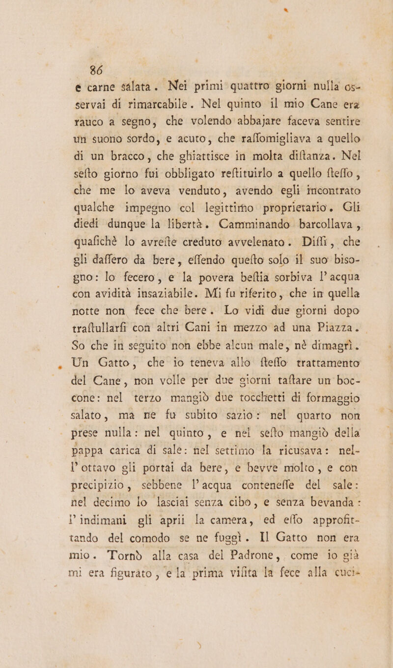 e carne salata. Nei primi quattro giorni nulla os- servai di rimarcabile. Nel quinto il mio Cane era Yauco a segno; che volendo abbajare faceva sentire un suono sordo, e acuto, che raffomigliava a quello di un bracco, che ghiattisce in molta diftanza. Nel selto giorno fui obbligato reftituirlo a quello fteffo, che me lo aveva venduto, avendo egli incontrato qualche impegno ‘col legittirno proprietario. Gli diedi dunque la libertà. Camminando barcollava , quafichè lo avrete creduto avvelenato. Dili, che sli daffero da bere, effendo quefto solo il suo biso- gno: lo fecero, e la povera beftia sorbiva l’ acqua con avidità insaziabile. Mi fu riferito, che in quella notte non fece che bere. Lo vidi due giorni dopo traftullarfi con altri Cani in mezzo ad una Piazza. So che in seguito non ebbe alcun male, nè dimagrì. Un Gatto, che io teneva allo ftefflo trattamento del Cane, non volle per due siorni taltare un boc- cone: nel terzo mangiò due tocchetti di formaggio salato, ma me fu subito sazio: nel quarto non prese nulla: nel quinto, e nel sefto mangiò della pappa carica di sale: nel settimo la ricusava: nel- l’ottavo gli portai da bere, e bevve molto, e con precipizio, sebbene l’acqua conteneffle del sale: nel decimo lo lasciai senza cibo, e senza bevanda : i’ indimani gli aprii la camera, ed effo approfit- tando del comodo se ne fuggì. Il Gatto non era mio. Tornò alla casa del Padrone, come io giò mi era figurato, e la prima vifita la fece alla cuci