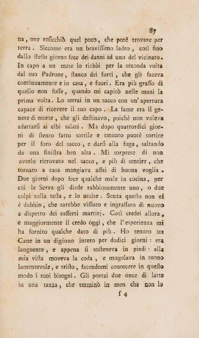 na, ove roficchid quel poco, che potè trovare per terra. Siccome era un braviffimo ladro, così fino dallo ftello giorno fece dei danni ad uno del vicinato» In capo a.un mese lo riebbi per la séconda volta . dal suo Padrone, ftanco dei furti, che gli faceva continuamente e in casa, e fuori. Era più graffo di quello non foffe, quando mi capitò nelle mani la prima volta. Lo serrai in un sacco con un’ apertura capace di ricevere il suo capo . La fame era il ge- nere di morte, che gli deltinavo, poichè non voleva adattarli ai cibi salati. Ma dopo quattordici giore ni di ftento fatto sottile e smunto puote sortire per il foro del sacco, e darfi alla fuga, saltando da una finiltra ben alta. Mi sorprese di non averlo ritrovato nel sacco, e più di sentire, che tornato a casa mangiava affai di buona voglia « Due giorni dopo fece qualche male in cucina, per cùi la Serva gli diede rabbiosamente uno, o due colpi sulla refta, e lo uccise. Senza queto non vi è dubbio, che sarebbe viffuto e ingraffato di nuovo a dispetto dei sofferti martirj. Così credei allora, e maggiormente il credo oggi, che l’esperienza mi ha fornito qualche dato di più. Ho tenuto un Cane in un digiuno intero per dodici giorni : era languente, e appena fi softeneva in piedi: alla mia vifta moveva la coda, e mugolava in suono lamentevole, e trilto, facendomi conoscere in quelto modo i suoi bisogni. Gli portai due once di latte in una tazza, che terminò in men che non lo {4