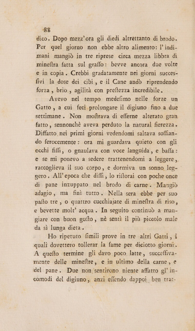 ‘88 dico. Dopo mezz'ora gli diedi altrettanto di brodo. Per quel giorno non ebbe altro alimento: |’ indi- mani mangiò in tre riprese circa mezza libbra di mineftra fatta sul graffo: bevve ancora due volte e in copia. Crebbi gradatamente nei giorni succes- fivi la dose dei cibi, e il Cane andò riprendendo forza, brio , agilità con preftezza incredibile. Avevo nel tempo medefimo nelle forze un Gatto , a cui feci prolungare il digiuno fino a due settimane. Non moftrava di efferne alterato gran fatto, sennonchè aveva perduto la natural fierezza. Diffatto nei primi giorni vedendomi saltava soffian- do ferocemente : ora mi guardava quieto con gli occhi fili, o gnaulava con voce languida, e bafla: e se mi ponevo a sedere trattenendomi a leggere, raccoglieva il suo corpo, e dormiva un sonno leg- ‘ sero. All'epoca che diffi, lo riftorai con poche once di pane inzuppato nel brodo di carne. Mangiò adagio, ma finì tutto. Nella sera ebbe per suo pafto tre, o quattro cucchiajate di mineftra di riso, e bevette molt’ acqua. In seguito continuò a man- giare con buon gufto, nè sentì il più piccolo male da sì lunga dieta. | Ho ripetuto fimili prove in tre altri Gatti, i quali dovettero tollerar la fame per diciotto giorni. A quefto termine gli davo poco latte, succeffiva- mente delle mineftre, e in ultimo della carne, e «del pane. Due non sentirono niente affatto gl’ in- comodi del digiuno, anzi effendo dappo! ben trat-