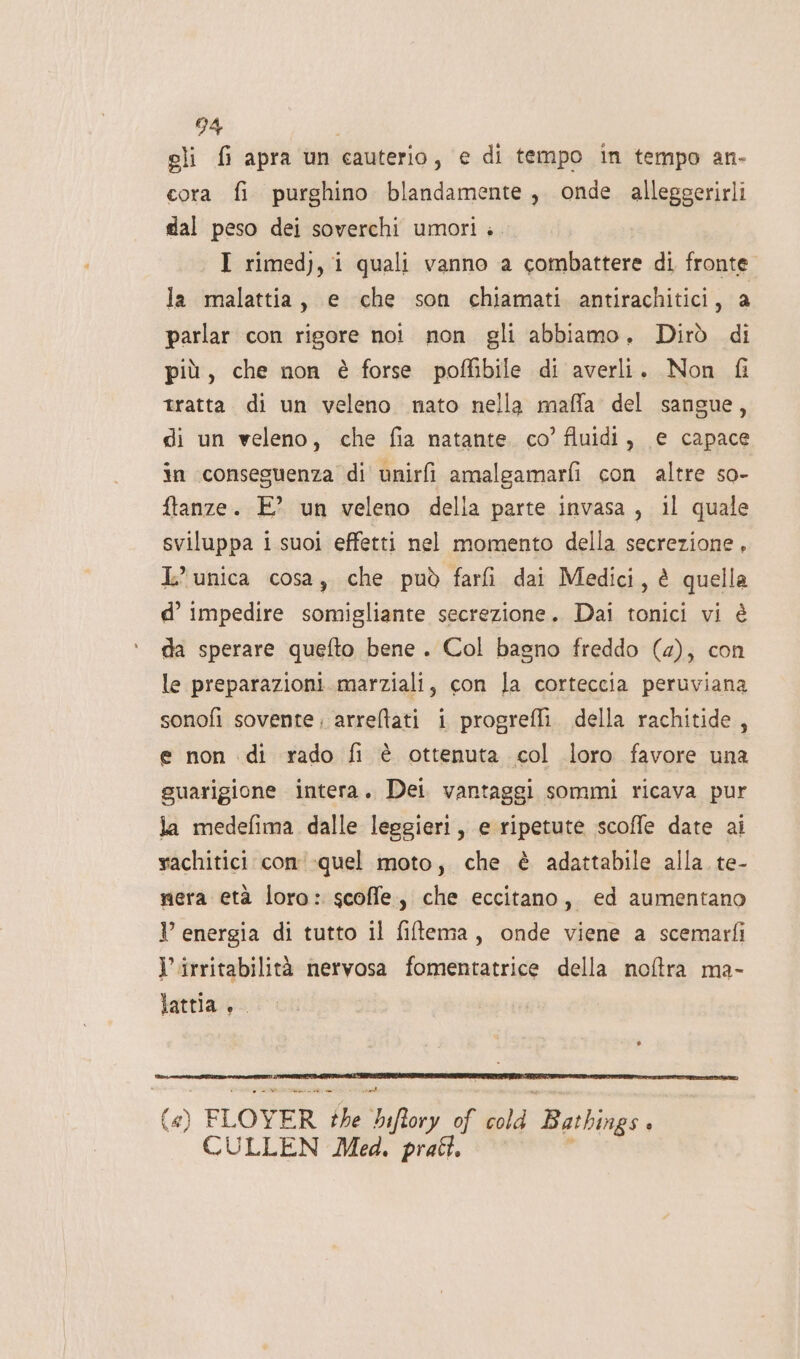 gli {i apra un cauterio, € di tempo in tempo an- cora fi purghino blandamente, onde alleggerirli dal peso dei soverchi umori. I rimedj, i quali vanno a combattere di fronte. la malattia, e che son chiamati antirachitici, a parlar con rigore not non gli abbiamo. Dirò di più, che non è forse poffibile di averli. Non fi tratta. di un veleno nato nella maffa del sangue, di un veleno, che fia natante. co’ fluidi, e capace in conseguenza di unirfi amalgamarfi con altre so- ftanze. E? un veleno della parte invasa, il quale sviluppa i suoi effetti nel momento della secrezione, L’ unica cosa, che può fari dai Medici, è quella d° impedire somigliante secrezione. Dai tonici vi è da sperare quefto bene . Col bagno freddo (4), con le preparazioni marziali, con la corteccia peruviana sonofi sovente. arreltati i progrefli. della rachitide, e non di rado fi è ottenuta col loro favore una guarigione intera. Dei vantaggi sommi ricava pur la medefima dalle leggieri, e ripetute scoffe date ai rachitici con -quel moto, che è adattabile alla te- mera età loro: scoffle, che eccitano, ed aumentano I’ energia di tutto il filtema, onde viene a scemarfi l’irritabilità nervosa fomentatrice della noftra ma- lattia +. («) FLOYER the bifiory of cold Bathings . CULLEN Med. prati. ù