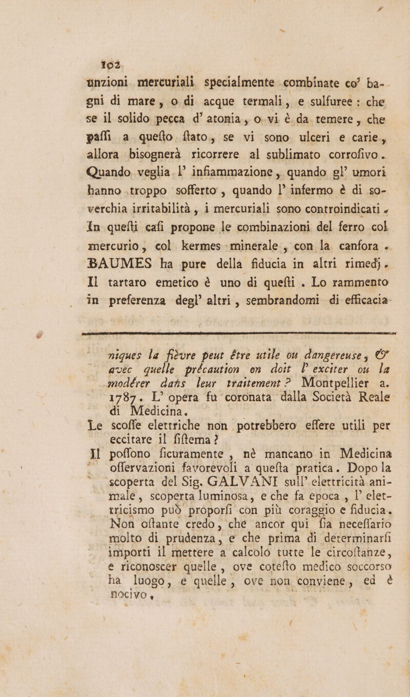 unzioni. mercuriali. specialmente combinate co’ ba-_ gni di mare, o di acque termali , € sulfuree : che se il solido pecca d’atonia, o.vi è da temere, che pafli a quefto. ftato,, se vi sono ulceri e carie, allora bisognerà ricorrere al sublimato corrofivo . Quando, veglia. 1° infiammazione, quando gl’ umori hanno .troppo sofferto, quando l’ infermo è di so- verchia irritabilità , 1 mercuriali sono controindicati + In quefti cafi propone le combinazioni del ferro col mercurio, col. kermes minerale , con la. canfora . BAUMES ha pure della fiducia in altri rimedj. Il tartaro emetico è uno di quefti . Lo rammento in preferenza degl’ altri, sembrandomi di efficacia niques la fidvre peut Etre utile ou dangereusez © avec quelle précaution on doit Î’ exciter ou la modérer dans leur traitement ? Montpellier a. 1787. L’ opera fu coronata dalla Società Reale di Medicina. Le scoffe elettriche non potrebbero effere utili per eccitare il filtema? Il poffono ficuramente , nè mancano in Medicina # ‘offervazioni favorevoli a quefta pratica. Dopola scoperta del Sis. GALVANI sull’ elettricità ani- male, scoperta luminosa, e che fa epoca , l’ elet- tricismo può proporfi con più coraggio e fiducia. Non oftante credo, che ancor qui fia necefiario molto di prudenza, e che prima di dererminarfi importi il mettere a calcolo tutte le circoftanze, e riconoscer quelle , ove cotelto medico soccorso ha luogo, e quelle, ove non conviene, ed è MOCIVO «