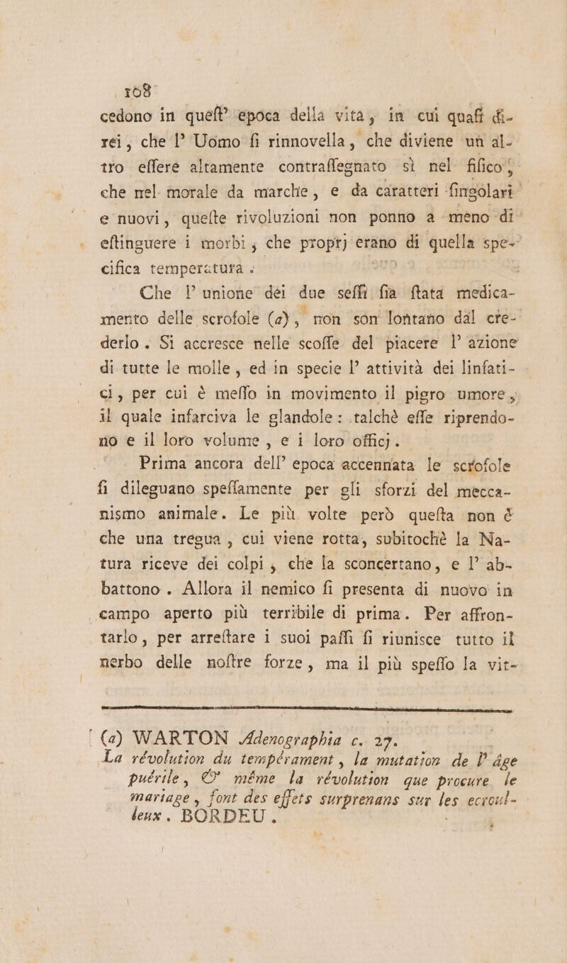 —a 168. cedono in que’ ‘epoca della vita, in cui quafi di- rei, che 1’ Uomo fi rinnovella, che diviene un al- tro effere altamente contraffegnato sì nel fifico) che nel orale da marche, e da caratteri finsolari È nuovi, quelte rivoluzioni non ponno a “meno di cifica temperatura . 20D Che ! unione dei due seffi fia ftata medica- mento delle scrofole (a) a non son lontano dal cre- derlo . Si accresce nelle scoffe del piacere l’ azione di tutte le molle, ed in specie I” attività dei linfati- ci, per cui è meffo in movimento il pigro umore, il quale infarciva le glandole : .talchè effe riprendo- no e il loro volume, e i loro officj. | Prima ancora dell’ epoca accennata le scrofole fi dileguano speflamente per gli sforzi del mecca- nismo animale. Le più volte però queta ‘non È che una tregua, cui viene rotta, subitochè la Na- tura riceve dei colpi; che la sconcertano, e l’ ab- battono . Allora il nemico fi presenta di nuovo in campo aperto più terribile di prima. Per affron- tarlo, per arreltare i suoi paffi fi riunisce tutto il nerbo delle noftre forze, ma il più speffo la vit- (a) WARTON Adenographia c. 27. La révolution du tempérament, la mutation de | dee puérile, © méme la revolution que procure le martage , font des effets surprenans sur les ecroul- leux. BORDEU . è ba