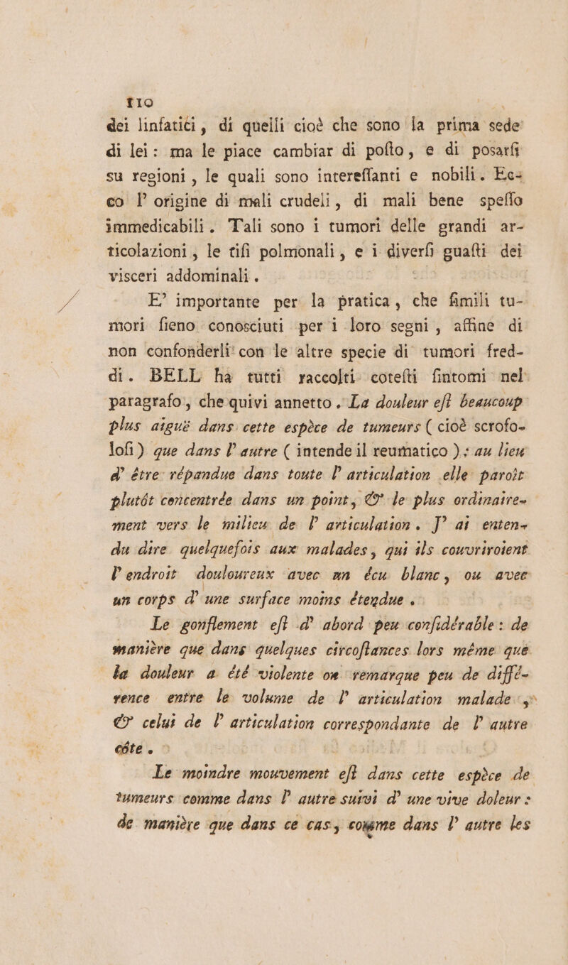 tIo dei linfatici, di quelli cioè che sono la prima sede’ di lei: ma le piace cambiar di pofto, e di posarfi su regioni, le quali sono intereffanti e nobili. Ec- co l’ origine di mali crudeli, di mali bene speflo immedicabili. Tali sono i tumori delle grandi ar- ticolazioni , le tifi polmonali, e i diveri gualti dei visceri addominali . E° importante per la pratica, che fimili tu- mori fieno conosciuti per i loro segni, affine di non confonderli' con le altre specie di tumori fred- di. BELL ha tutti raccolti cotelti fintomi nel paragrafo, che quivi annetto. La douleur eft beaucoup” plus aigui dans cette espèce de tumeurs ( cioè scrofo- lofi) que dans l’ autre ( intende il reumatico ); au lieu ° étre vépandue dans toute | articulation elle paroît plutét concentrée dans un point, © le plus ordinaire» ment vers le milieu de l articulation. J° ai enten- du dire quelquefois aux malades, qui ils couvriroient Pendroit. doulourenx» avec an écu blanc, ou avec un corps d’ une surface moins étendue . Le gonflement eft -d’ abord peu confidérable: de manitre que dans quelques circoffances lors méme que ba douleur a été violente om remargue peu de diffé- vence entre le volume de | articulation malade:s° @7 celut de È articulation correspondante de | autre egte . © Le mosndre mouvement eft dans cette espèce de tumeurs comme dans È autre sutvi d’ une vive doleur » de manière que dans ce cass comme dans D autre les