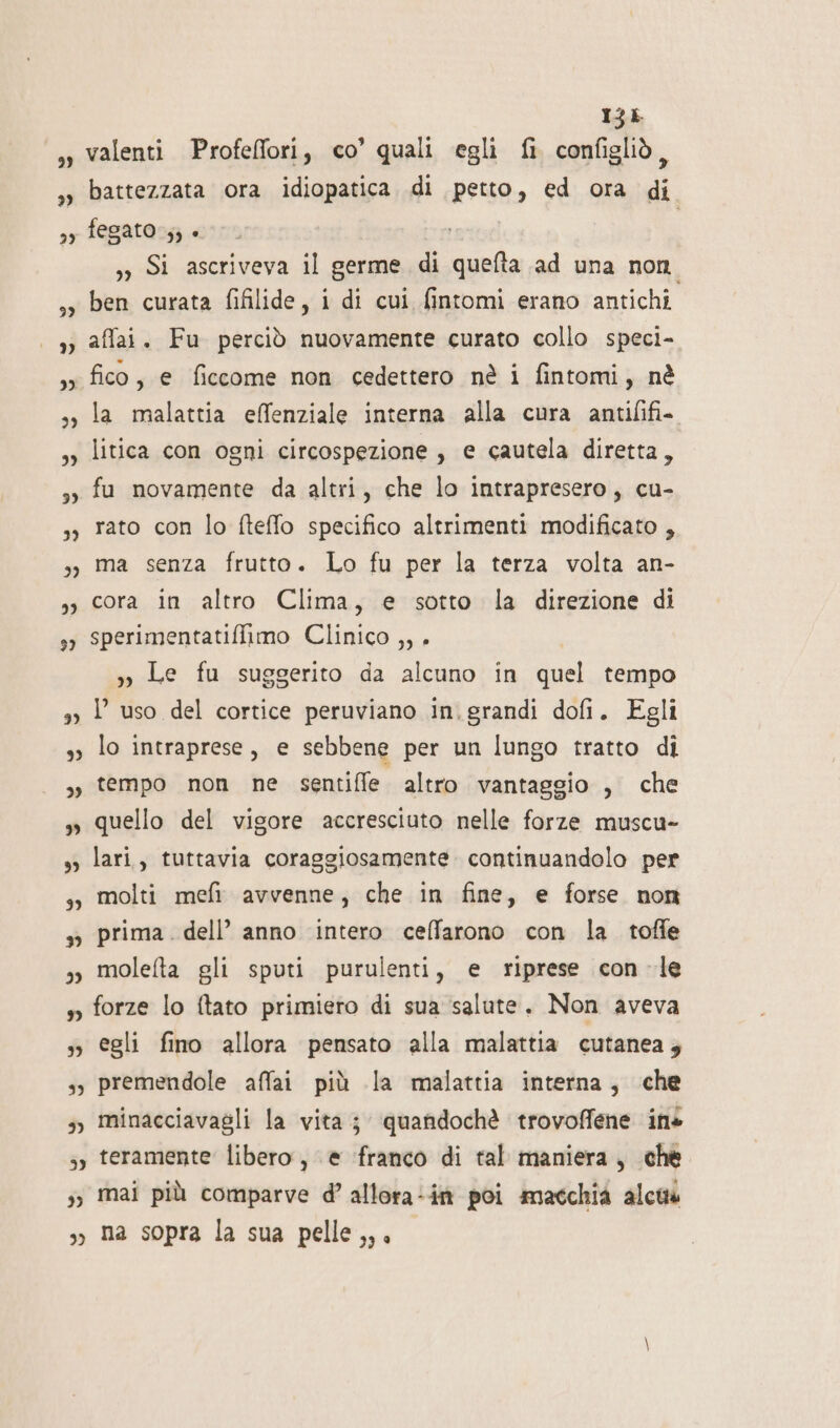 valenti Profeffori, co’ quali egli fi configliò, battezzata ora idiopatica di petto, ed ora di fegato ,; « so Si ascriveva il germe di quefta ad una non ben curata fifilide, i di cui fintomi erano antichi affai. Fu perciò nuovamente curato collo speci- la malattia elfenziale interna alla cura antififi- litica con ogni circospezione , e cautela diretta, fu novamente da altri, che lo intrapresero, cu- rato con lo fteffo specifico altrimenti modificato , ma senza frutto. Lo fu per la terza volta an- cora in altro Clima, e sotto la direzione di sperimentatifiimo Clinico ,,. ,, Le fu suggerito da alcuno in quel tempo I’ uso del cortice peruviano in. grandi dofi. Egli lo intraprese, e sebbene per un lungo tratto di tempo non ne sentiffe altro vantaggio , che quello del vigore accresciuto nelle forze muscu- lari, tuttavia coraggiosamente. continuandolo per molti mefi avvenne, che in fine, e forse non prima. dell’ anno intero ceffarono con la toffe molefta gli sputi purulenti, e riprese con -le forze lo {tato primiero di sua salute. Non aveva egli fino allora pensato alla malattia cutanea; premendole affai più .la malattia interna, che minacciavagli la vita; quandochè trovoffene ine teramente libero, e franco di tal maniera, che mai più comparve d’ allora :im poi macchia alcua na sopra la sua pelle ,,.