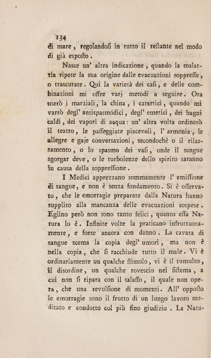 di mare, regolandofi in tutto il reftante nel modo di già espofto. Nasce un’ altta indicazione; quando la malat- tia ripete la sua origine dalle evacuazioni soppreffe, o trascurate. Qui la varietà dei cafi, e delle com- binazioni mi offre varj metodi a seguire. Ora userò i marziali, la china, i catartici, quando mi varrò degl’ antispasmodici, degl’ emetici, dei bagni caldi, dei vapori di acqua: un’ altra volta ordinerò il teatro, le paffeggiate piacevoli, 1’ armonia, le allegre e gaje conversazioni, secondochè o il rilas- samento, 0 lo spasmo dei vafi, onde il sangue sgorgar deve, o le turbolenze dello spirito saranno in causa della soppreffione . I Medici apprezzano sommamente -l’ emiffione di sangue, e non è senza fondamento. Si è offerva- to, che le emortagie preparate dalla Natura hanno supplito alla mancanza delle evacuazioni sospese. Eglino però non sono tanto felici, quanto effa Na- tura lo è. Infinite volte la praticano infruttuosa- mente, e forse ancora con danno. La cavata di sangue scema la copia degl’ umori, ma non è nella copia, che fi racchiude tutto il male. Vi è ordinariamente un qualche ftimolo, vi è il tumulto, il disordine, un qualche rovescio nel fiftema, a cui non fi ripara con il salaffo, il quale non ope- ta, che una revulfioie di momenti. AIl oppofto ie emorragie sono il frutto di un lungo lavoro me- ditato e condotto col più fino giudizio . La Natu-