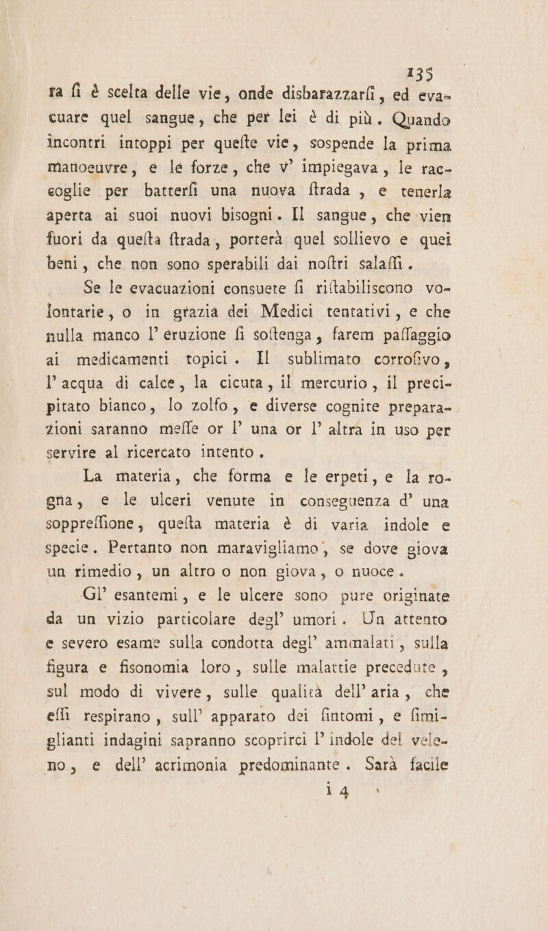 ra fì è scelta delle vie, onde disbarazzarfi, ed eva- cuare quel sangue, che per lei è di più. Quando Incontri intoppi per quefte vie, sospende la prima manoeuvre, e le forze, che vw impiegava, le rac- coglie per batteri una nuova ftrada , e tenerla aperta ai suoi nuovi bisogni. Il sangue, che vien fuori da quelta ftrada, porterà quel sollievo e quei beni, che non sono sperabili dai noftri salali. Se le evacuazioni consuete fi riltabiliscono vo- lontarie, o in grazia dei Medici tentativi, e che nulla manco |’ eruzione fi softenga, farem paffaggio ai medicamenti topici. Il sublimato corrofivo, l’acqua di calce, la cicuta, il mercurio, il preci- pitato bianco, lo zolfo, e diverse cognite prepara- zioni saranno meffe or |’ una or l’ altra in uso per servire al ricercato intento. La materia, che forma e le erpeti, e la ro- gna, e le ulceri venute in conseguenza d’ una soppreffione, quelta materia è di varia indole e specie. Pertanto non maravigliamo; se dove giova un rimedio, un altro o non giova, o nuoce. Gl’ esantemi, e le ulcere sono pure originate da un vizio particolare desl’ umori. Un attento e severo esame sulla condotta degl’ ammalati, sulla fisura e fisonomia loro, sulle malattie precedute, sul modo di vivere, sulle qualità dell’ aria, che effi respirano, sull’ apparato dei fintomi, e fimi- glianti indagini sapranno scoprirci 1’ indole del vele- no, e dell’ acrimonia predominante. Sara facile o 9 Tee.