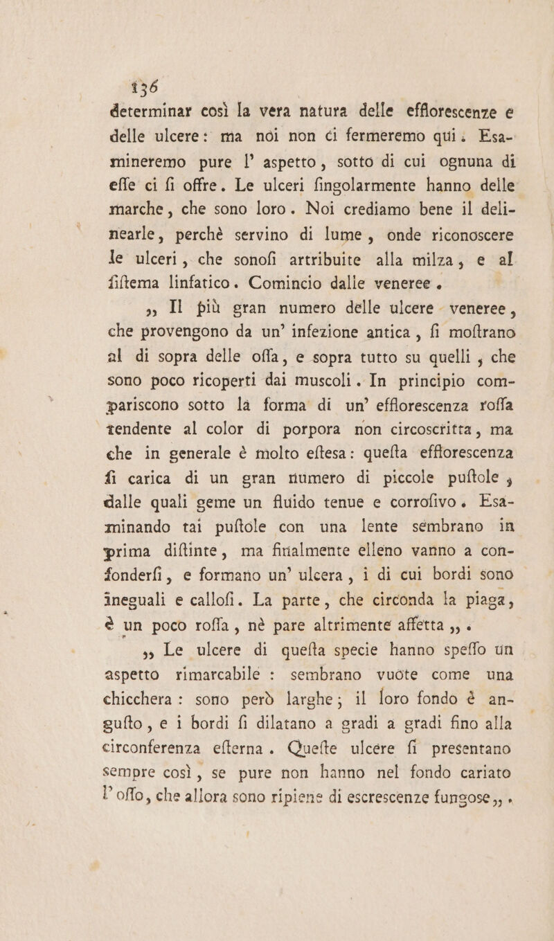 determinar così la vera natura delle efflorescenze e delle ulcere: ma noi non ci fermeremo qui: Esa- mineremo pure l’ aspetto, sotto di cui ognuna di effe ci fi offre. Le ulceri fingolarmente hanno delle marche, che sono loro. Noi crediamo bene il deli- nearle, perchè servino di lume, onde riconoscere le ulceri, che sonofi artribuite alla milza, e al fitema linfatico. Comincio dalle veneree. s, Il più gran numero delle ulcere veneree, che provengono da un’ infezione antica, fi moftrano al di sopra delle offa, e sopra tutto su quelli, che sono poco ricoperti dai muscoli. In principio com- ariscono sotto la forma di un’ efflorescenza roffa “tendente al color di porpora non circosctitta, ma che in generale è molto eftesa: quelta effforescenza fi carica di un gran rumero di piccole puftole ; dalle quali geme un fluido tenue e corrofivo. Esa- minando tai puftole con una lente sembrano in prima diftinte, ma finalmente elleno vanno a con- fonderfi, e formano un’ ulcera, i di cui bordi sono ineguali e callofi. La parte, che circonda la piaga, è un poco rofla, nè pare altrimente affetta ,, . ss Le ulcere di quefta specie hanno speffo un aspetto rimarcabile : sembrano vuote come una chicchera : sono però larghe; il foro fondo è an- sufto, e i bordi fi dilatano a gradi a gradi fino alla circonferenza efterna. Quefte ulcere fi presentano sempre così, se pure non hanno nel fondo cariato l’offo, che allora sono ripiene di escrescenze fungose,, +