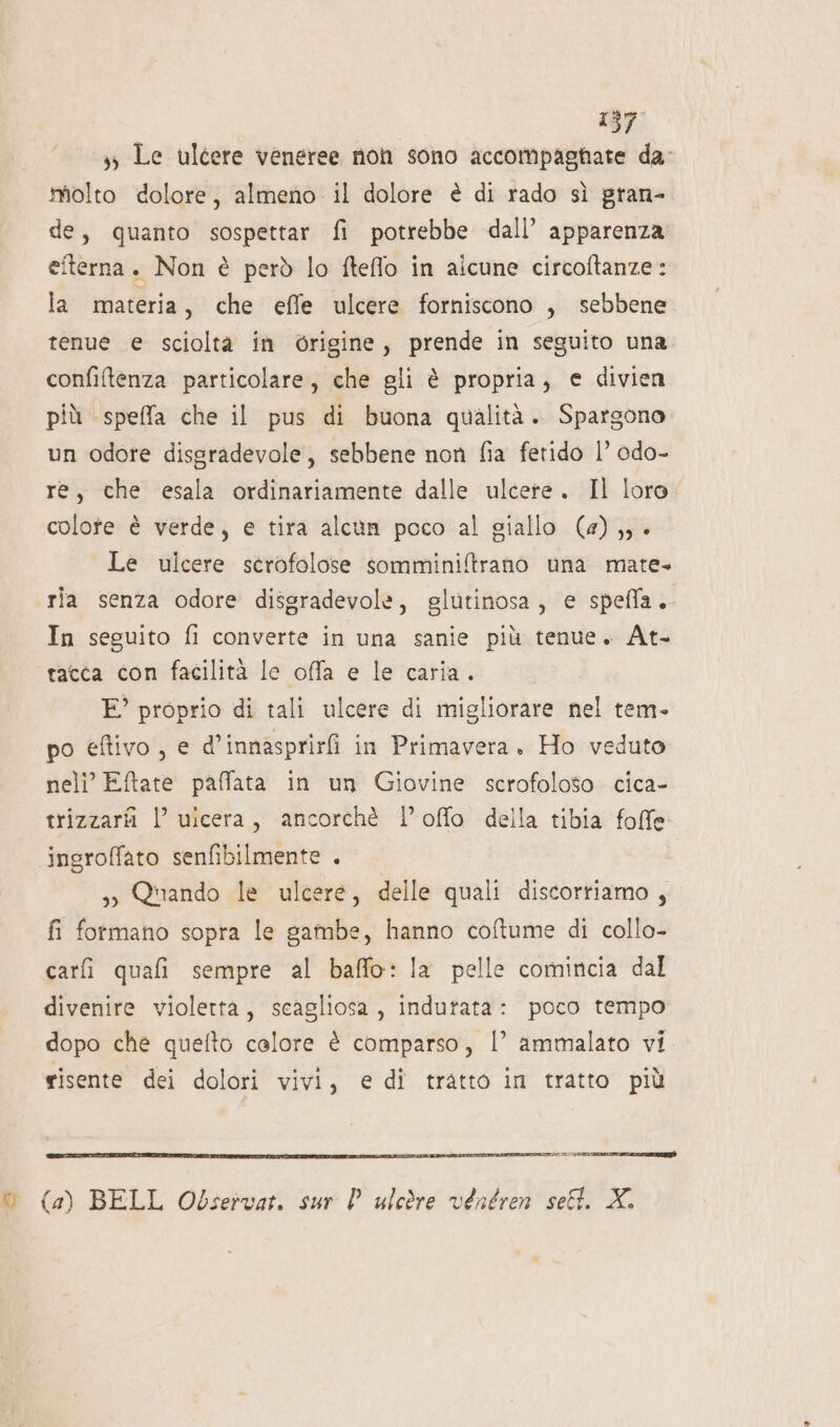 3 Le ulcere veneree non sono accompagnate da molto dolore, almeno il dolore è di rado sì gran- de, quanto sospettar fi potrebbe dall’ apparenza eterna. Non è però lo ftefflo in alcune circoftanze : la materia, che effe ulcere forniscono , sebbene tenue e scioltà in Grigine, prende in seguito una confiltenza particolare, che gli è propria, € divien più speffa che il pus di buona qualità. Spargono un odore disgradevole, sebbene non fia fetido 1’ odo- re, che esala ordinariamente dalle ulcere. Il loro colote è verde, e tira alcun poco al giallo (4) ,; è Le ulcere scrofolose somminiftrano una mate- ria senza odore disgradevole, glutinosa, e spefla. In seguito fi converte in una sanie più tenue. At- tatta con facilità le offa e le caria. E° proprio di tali ulcere di migliorare nel tem- po eftivo, e d' innasprirfi in Primavera. Ho veduto neli’ Eftate paffata in un Giovine scrofoloso cica- trizzarii l’ ulcera, ancorchè loffo della tibia folle ingroffato senfibilmente . &gt; Quando le ulcere, delle quali discorriamo , fi formano sopra le gambe, hanno coftume di collo- carfi quafi sempre al baffo: la pelle comincia dal divenire violetta, scagliosa, indutata: poco tempo dopo che quefto calore è comparso, |’ ammalato vi risente dei dolori vivi, e di tratto in tratto più © (4) BELL Observat. sur l ulcòre véntren sell X.