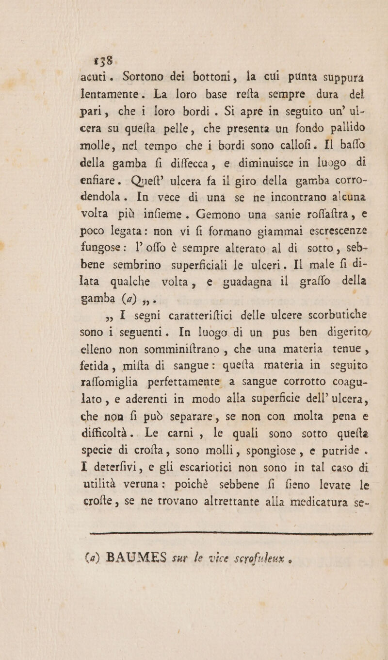 acuti. Sortono dei bottoni, la cui punta suppura lentamente. La loro base refta sempre dura del pari, che i loro bordi. Si apre in seguito un’ ul- cera su quelta pelle, che presenta un fondo pallido molle, nel tempo che i bordi sono callofi. Il baffo della gamba fi diffecca, e diminuisce in luogo di enfiare. Quel ulcera fa il giro della gamba corro- dendola. In vece di una se ne incontrano alcuna volta più infieme. Gemono una sanie roffatra, e poco legata: non vi fi formano giammai escrescenze fungose: l’ offo è sempre alterato al di sotto, seb- bene sembrino superficiali le ulceri. Il male fi di- lata qualche volta, e guadagna il graffo della gamba (2) ,,. sy I segni caratteriftici delle ulcere scorbutiche sono i seguenti. In luogo di un pus ben digerito, elleno non somminiftrano , che una materia tenue, fetida, mifta di sangue: quelta materia in seguito rafomiglia perfettamente a sangue corrotto coagu- lato, e aderenti in modo alla superficie dell’ ulcera, che non fi può separare, se non con molta pena e difficoltà. Le carni , le quali sono sotto quefta specie di crofta, sono molli, spongiose, e putride . I deterfivi, e gli escariotici non sono in tal caso di utilità veruna: poichè sebbene fi fieno levate le crofte, se ne trovano altrettante alla medicatura se- (a) BAUMES sur le vice scrofuleux è