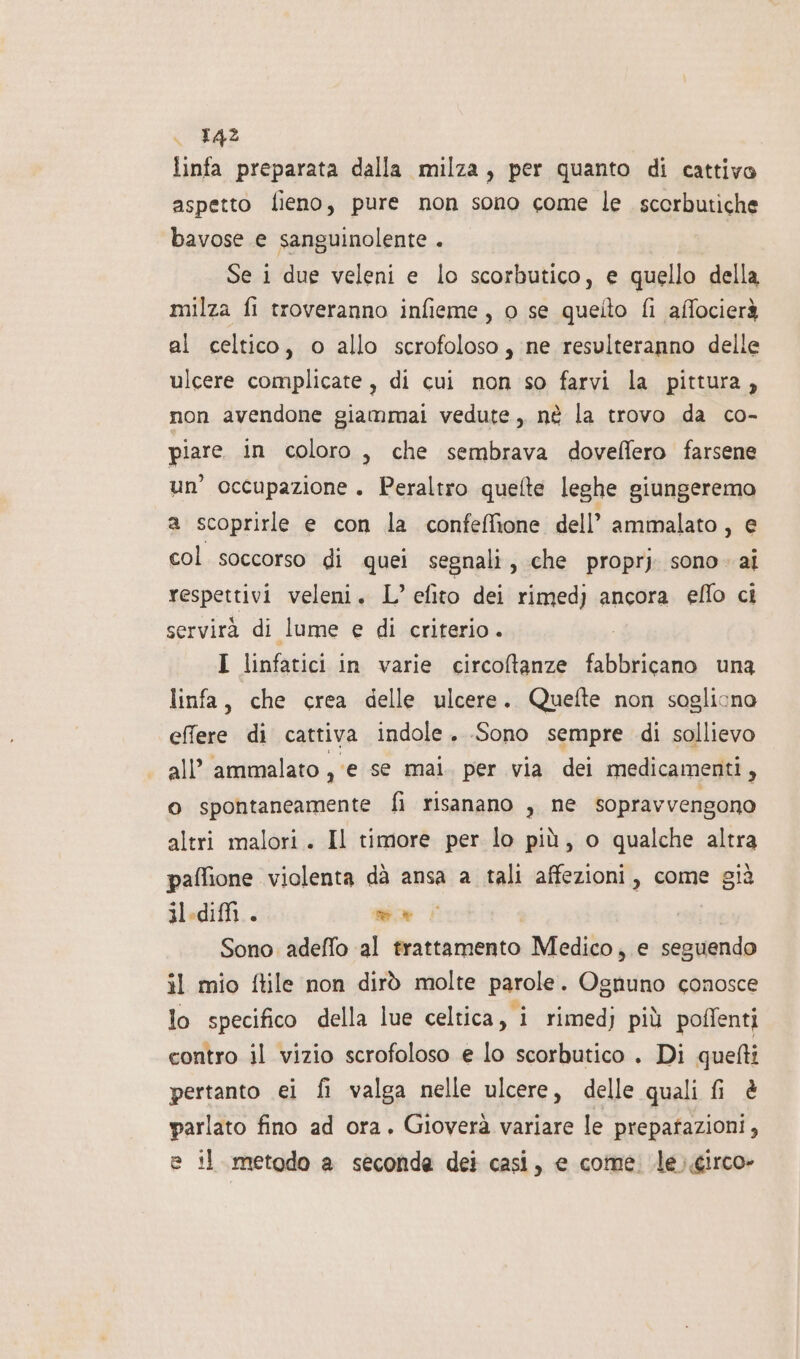 linfa preparata dalla milza, per quanto di cattivo aspetto fieno, pure non sono come le scerbutiche bavose e sanguinolente . Se i due veleni e lo scorbutico, e quello della milza fi troveranno infieme, 0 se quelto fi affocierà al celtico, o allo scrofoloso, ne resulteranno delle ulcere complicate, di cui non so farvi la pittura, non avendone giammai vedute, nè la trovo da co- piare in coloro, che sembrava doveffero farsene un’ occupazione . Peraltro quefte leghe giungeremo a scoprirle e con la confeffione dell’ ammalato, e col soccorso di quei segnali, che proprj sono. ai respettivi veleni. L’ efito dei rimed) ancora eflo ci servirà di lume e di criterio. I linfatici in varie circoftanze fabbricano una linfa, che crea delle ulcere. Quefte non sogliono effere di cattiva indole. Sono sempre di sollievo all’ ammalato , ‘e se mai. per via dei medicamenti, o spontaneamente fi risanano , ne sopravvengono altri malori. Il timore per lo più, o qualche altra paffione violenta dà ansa a tali affezioni, come già ilediffi.. e cati Sono adeffo al trattamento Medico, e seguendo il mio ftile non dirò molte parole. Ognuno conosce lo specifico della lue celtica, i rimedj più poffenti contro il vizio scrofoloso e lo scorbutico . Di quelti pertanto ei fi valga nelle ulcere, delle quali fi &amp; parlato fino ad ora. Gioverà variare le prepafazioni, e il metodo a seconda dei casi, e come. le)circo»