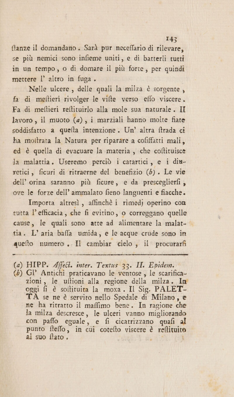 ftanze il domandano. Sarà pur neceffario di rilevare, se più nemici sono infieme uniti, e di batterli tutti in un tempo, o di domare il più forte, per quindi mettere l’ altro in fuga. Nelle ulcere, delle quali la milza è sorgente, fa di meftieri rivolger le vifte verso effo viscere. Fa di meftieri reftituirlo alla mole sua naturale. II lavoro, il muoto (4), i marziali hanno molte fiate soddisfatto a quefta intenzione. Un’ altra ftrada ci ha moltrata la Natura per riparare a cofiffatti mali, ed è quella di evacuare la materia, che coftituisce la malattia, Useremo perciò i catartici, e i diu- retici, ficuri di ritraerne del benefizio (6). Le vie dell’ orina saranno più ficure, e da presceglierfi, ove le forze dell’ ammalato fieno languenti e fiacche. Importa altresì, affinchè i rimedj operino con tutta l'efficacia, che fi evitino, 0 correggano quelle cause, le quali sono atte ad alimentare la malat- tia. L’ aria baffa umida, e le acque crude sono in queto numero .. Il cambiar cielo ; il procurarfi = n vee: (a) HIPP. Affeît. inter. Textus 33. II Epidem. (5) Gl’ Antichi praticavano le ventose , le scarifica- zioni, le uftioni alla regione della milza. Im oggi fi è soltituita la moxa. Il Sig. PALET- TÀ se ne è servito nello Spedale di Milano, € ne ha ritratto il maffimo bene. In ragione che la milza descresce, le ulceri vanno migliorando con paffo eguale, e fi cicatrizzano quafi al punto ftello, in cùi cotefto viscere è reftituito al suo ftato . ny LI