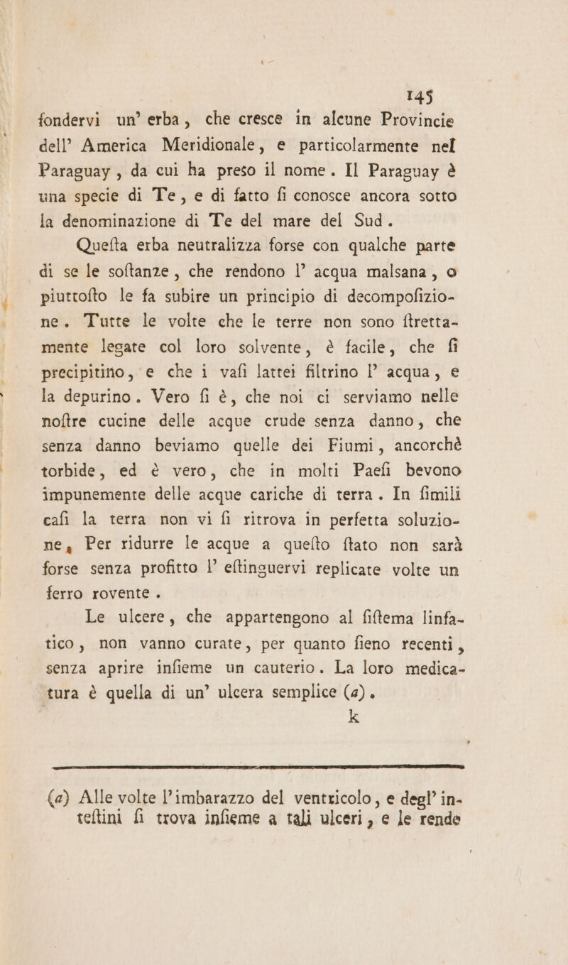 fondervi un’ erba, che cresce in alcune Provincie dell’ America Meridionale, e particolarmente nel Paraguay, da cui ha preso il nome. Il Paraguay è una specie di Te, e di fatto fi conosce ancora sotto la denominazione di Te del mare del Sud. Quefta erba neutralizza forse con qualche parte di se le softanze, che rendono l’ acqua malsana, o piuttofto le fa subire un principio di decompofizio- ne. Tutte le volte che le terre non sono ftretta- mente legate col loro solvente, è facile, che fi precipitino, e che i vafì lattei filtrino l’ acqua, e la depurino. Vero fi è, che noi ci serviamo nelle noftre cucine delle acque crude senza danno, che senza danno beviamo quelle dei Fiumi, ancorchè torbide, ed è vero, che in molti Paefi bevono impunemente delle acque cariche di terra. In fimili cafi la terra non vi fi ritrova in perfetta soluzio- ne Per ridurre le acque a quefto ftato non sarà forse senza profitto |’ eftinsuervi replicate volte un ferro rovente . Le ulcere, che appartengono al fiftema linfa- tico, non vanno curate, per quanto fieno recenti, senza aprire infieme un cauterio. La loro medica- tura è quella di un’ ulcera semplice (4). k (4) Alle volte l'imbarazzo del ventricolo, e degl’ in- teftini fi trova infieme a tali ulceri, e le rende