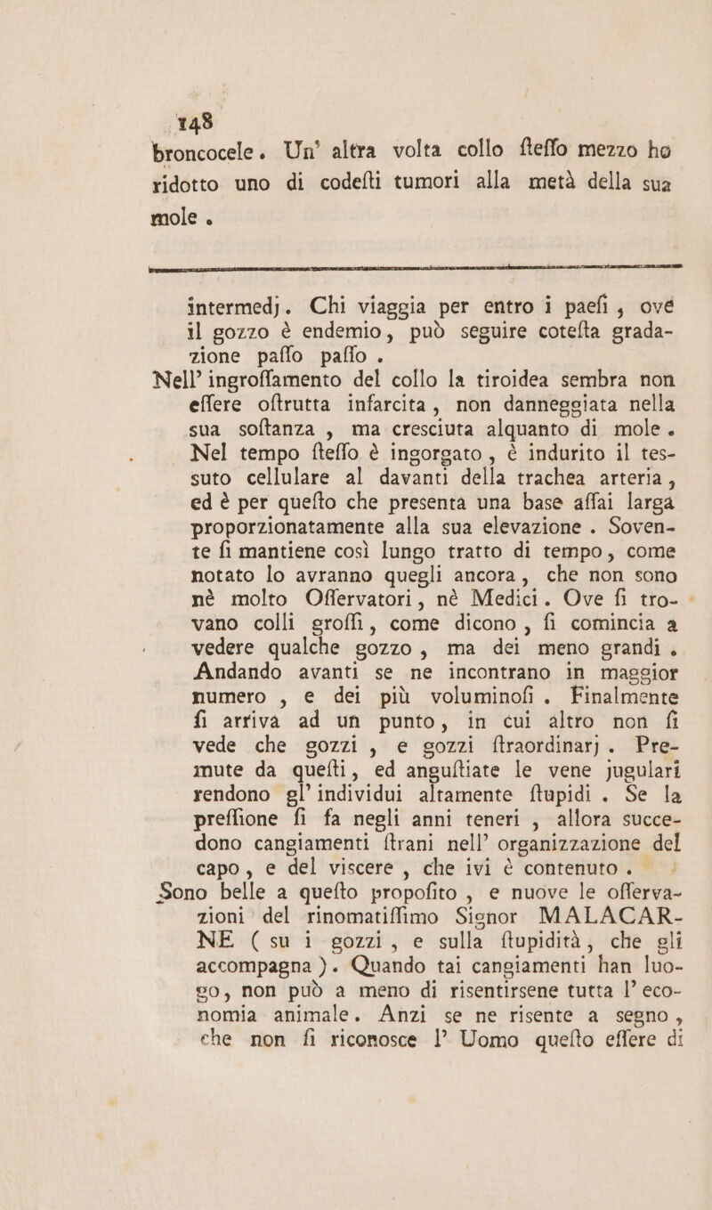 broncocele. Un’ altra volta collo fteffo mezzo ho ridotto uno di codefti tumori alla metà della sua mole . intermedj. Chi viaggia per entro i paefi, ové il gozzo è endemio, può seguire cotelta grada- zione paffo pafio . Nell’ ingrofamento del collo la tiroidea sembra non effere oftrutta infarcita, non danneggiata nella sua softanza , ma cresciuta alquanto di mole. Nel tempo fteffo è ingorgato, è indurito il tes- suto cellulare al davanti della trachea arteria, ed è per quefto che presenta una base affai larga proporzionatamente alla sua elevazione . Soven- te fi mantiene così lungo tratto di tempo, come notato lo avranno quegli ancora, che non sono nè molto Oflervatori, nè Medici. Ove fi tro- vano colli groffi, come dicono , fi comincia a vedere qualche gozzo, ma dei meno grandi. Andando avanti se ne incontrano in maggior numero , e dei più voluminofi. Finalmente fi arriva ad un punto, in cui altro non fi vede che gozzi, e gozzi ftraordinar). Pre- imute da quefti, ed anguftiate le vene jugulari rendono gl’ individui altamente ftupidi . Se la preflione fi fa negli anni teneri , allora succe- dono cangiamenti ftrani nell’ organizzazione del capo, e del viscere, che ivi è contenuto. © Sono belle a quefto propofito, e nuove le offerva- zioni del rinomatiffimo Signor MALACAR- NE (su 1 gozzi, e sulla ftupidità, che gli accompagna }. Quando tai cangiamenti han luo- go, non può a meno di risentirsene tutta l’ eco- nomia animale. Anzi se ne risente a segno, che non fi riconosce l’ Uomo quefto effere di