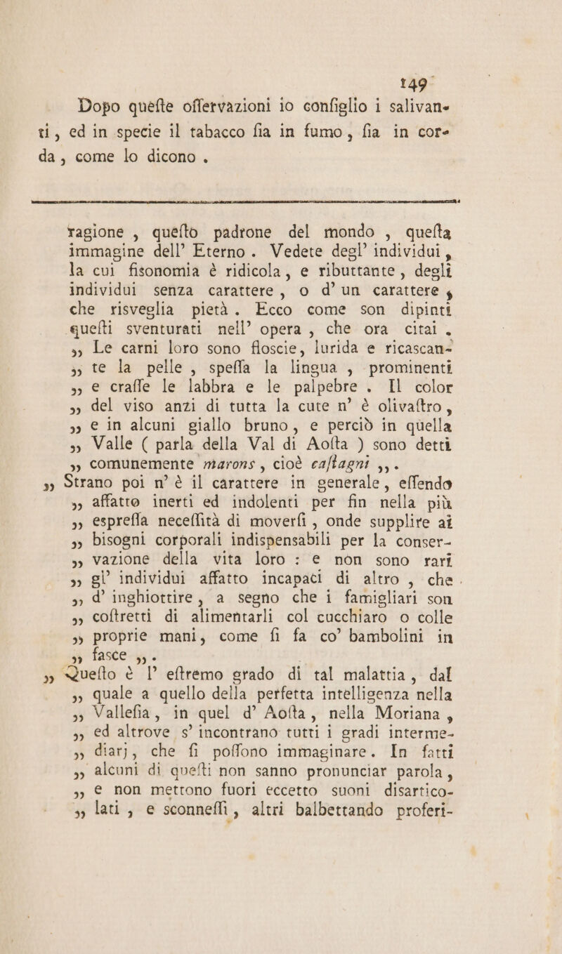 Dopo quefte offetvazioni 10 configlio i salivane ti, edin specie il tabacco fia in fumo, fia in core da, come lo dicono . ragione , quefto padrone del mondo , quelta immagine dell’ Eterno. Vedete degl’ individui, la cui fisonomia è ridicola, e ributtante, degli individui senza carattere, o d’un carattere y che risveglia pietà. Ecco come son dipinti quefti sventurati nell’ opera, che ora cita. »y Le carni loro sono floscie, lurida e ricascan- &gt;, te la pelle, speffa la lingua , prominenti », e craffe le labbra e le palpebre . Il color s del viso anzi di tutta la cute n° è olivaftro, 3» e in alcuni giallo bruno, e perciò in quella s) Valle ( parla della Val di Aofta ) sono detti ,) comunemente marons, cioè caftagni ,,. sy Strano poi n’ è il carattere in generale, effendo »» affatto inerti ed indolenti per fin nella più »» esprefla neceffità di moverfi , onde supplire aî 3» bisogni corporali indispensabili per la conser- », vazione della vita loro : e non sono rari »» gl individui affatto incapaci di altro , che. 3, d’ inghiottire, a segno che i famigliari son sy coftretti di alimentarli col cucchiaro o colle 3» proprie mani, come fi fa co’ bambolini in i fasce; | » &lt;Xuelto è | eftremo grado di tal malattia, dal 3» quale a quello della perfetta intelligenza nella 3» Vallefia, in quel d’ Aofta, nella Moriana, 3, ed altrove s’ incontrano tutti i gradi interme- »» diarj, che fi poffono immaginare. In fatti 3 alcuni di quelti non sanno pronunciar parola, ,, € non mettono fuori eccetto suoni disartico- s, lati, e sconnefli, altri balbettando proferi-