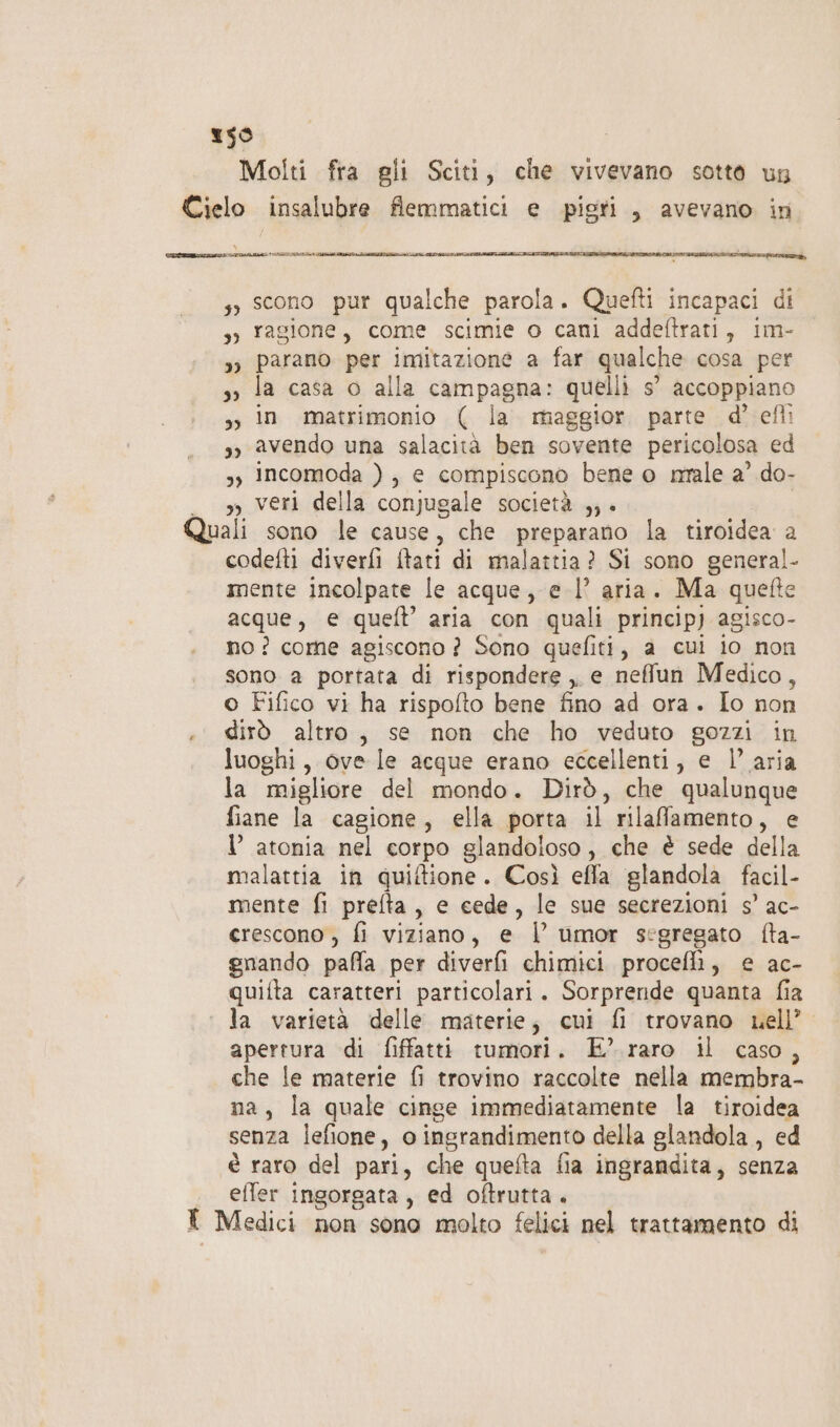 59 Molti fra gli Sciti, che vivevano sotto un Cielo insalubre flemmatici e pigri, avevano in SEM PRETTZ ITA ZIA MIMITA LI AMTTZTAIII s» scono pur qualche parola. Quefti incapaci di 3; ragione, come scimie o cani addeftrati, 1m- »» parano per imitazione a far qualche cosa per so la casa o alla campagna: quelli s’ accoppiano sy in matrimonio ( la maggior. parte d’ eflì s, avendo una salacità ben sovente pericolosa ed s, Incomoda ), e compiscono bene o nale a’ do- , veri della conjugale società ,;. Quali sono le cause, che preparano la tiroidea a codefti diverfi ftati di malattia? Si sono general- mente incolpate le acque, e l’ aria. Ma quelte acque, e quel’ aria con quali princip) agisco- no? come agiscono ? Sono quefiti, a cui io non sono a portata di rispondere ,, e neflun Medico, o Fifico vi ha rispofto bene fino ad ora. Io non .° dirò altro, se non che ho veduto gozzi in luoghi, ove le acque erano eccellenti, e l’ aria la migliore del mondo. Dirò, che qualunque fiane la cagione, ella porta il rilafamento, e l atonia nel corpo glandoloso , che è sede della malattia in quiftione. Così effa glandola facil- mente fi prefta, e cede, le sue secrezioni 5° ac- crescono , fi viziano, e | umor segregato fta- enando paffa per diverfi chimici procefli, e ac- quifta caratteri particolari. Sorprende quanta fia la varietà delle materie; cui fi trovano nell’ apertura di fiffatti tumori. E?’ raro il caso, che le materie fi trovino raccolte nella membra- na, la quale cinge immediatamente la tiroidea senza lefione, o ingrandimento della glandola , ed è raro del pari, che quefta fia ingrandita, senza effer ingorgata, ed oftrutta. I Medici non sono molto felici nel trattamento di