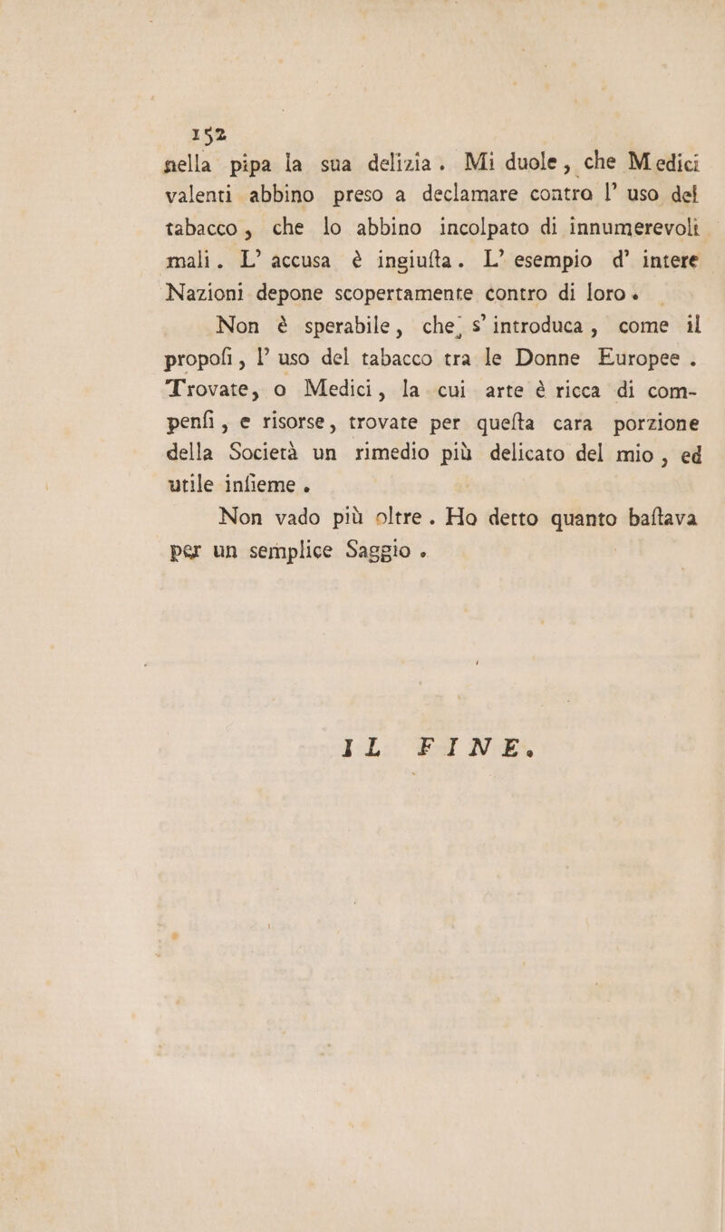 nella pipa la sua delizia. Mi duole, che Medici valenti abbino preso a declamare contra |’ uso del tabacco, che lo abbino incolpato di innumerevoli mali. L’ accusa è ingiufta. L’ esempio d’ intere Nazioni depone scopertamente contro di loro + Non è sperabile, che’ s’ introduca, come il propofi , 1 uso del tabacco tra le Donne Europee . Trovate, o Medici, la. cui arte è ricca di com- penfi , e risorse, trovate per quelta cara porzione della Società un rimedio più delicato del mio, ed utile infieme . Non vado più oltre. Ho detto quanto baftava per un semplice Saggio . EL: ed N: