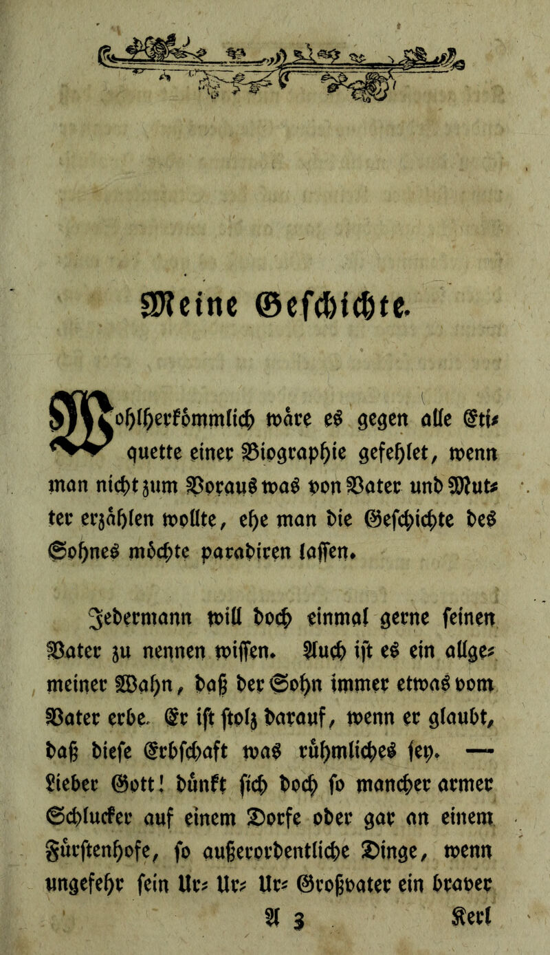 gWcinc ©eWic^te. 0^o^l^eyfpmmfi(|> »äte gegen nKe @ti< guette einec §Biograp^ie gefe^let, wenn man ntct)t3um ^pcaiiömaö ppnS3atec unbSWut# tec etja^len mpötc, e^c mon Die ©efc^ic^tc DeS @p^neö m6ct;te paraDicen (affen. 3eDecmann miö Dp(^ einmal gerne feinen fßatet: ju nennen mijfen. S(u^ ift ti ein adge# meiner ISa^n, Daß Der^p^n immer ctma^ppm aSater crDe. (5r iftftpf} Darauf, menn er gtauDt, Daß Diefe drDfcDaft ma^ rö^mdi^ei^ fep. —- Sieter @ptt! Dunft ficD Dpc|> fo mancher armer ©cDlucfer auf einem ^orfc oDer gar an einem gurftenßpfe, fp außerprDentlicßc 2>inge, menn «ngefe^r fein Ur# Ur^ Ur« ©rpßrater ein Drauer §( 3 Äer(