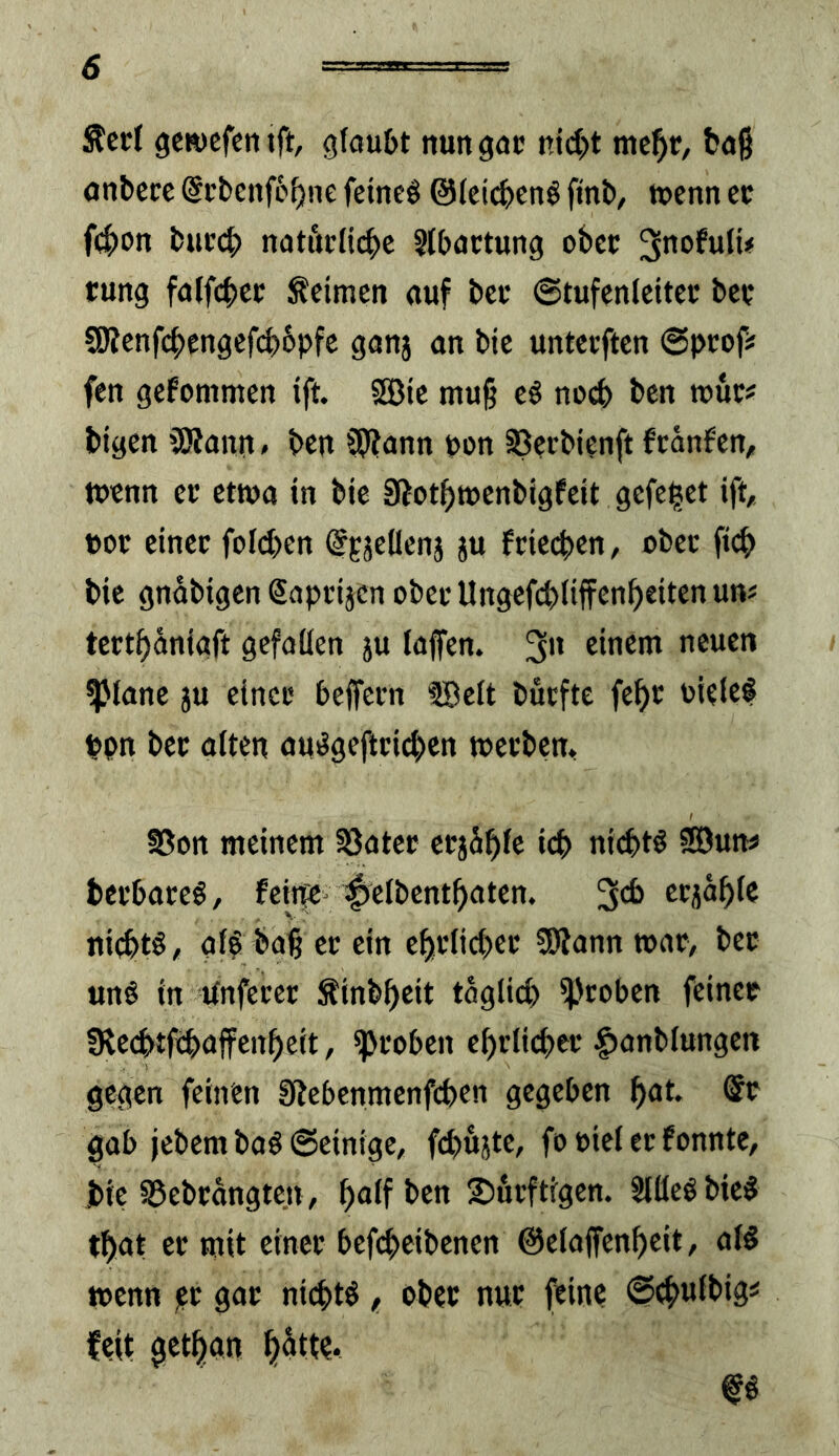 Steel getuefenift, gfau£>t nuttgac ni(|)t mc^e, böß onbeec @cbenfc^ne fetneö @(ci(^en^ fint), tpcnn ec fc|>i)n l)uc4) notitcH(|)e Stbactung obcc tung fatfcbcc keimen auf bei* ©tufcnleitce bee 9Rcnfcbcngef(^6pfc ganj an bic unterften ©pcof# fen gefommen ift. SüBie muß ti no6 ben roüc# btgen 'JRann» ben 9J?ann t>on S3ccbtenft franfen, tuenn ce etwa in bte Sftotbmenbigfeit gcfe^ct ift, »oc einer foicben %äeüenj ju feieeben, ober fi(^ bic gnabigen Sapeijcn ober Ungefebüffenb^ii^'^ uni teetbaniaft gefallen ju laffen. 3 neuen ^lanc ju einer beffeen fBclt büefte febe uielel bpn bee alten au^gefteicben meebem SSon meinem SSatce erjähfe icb niebtö SSDun« bcebaeeö, fciife^ ^clbcntbaten. 3cb criablc ni(btö, gl^ baß ce ein cbelicbee CDtann »ae, bee unö in Unfeeec ^inbbeit täglich ipeoben feiner |Re(btfebuffenbeit, ipeoben cbelicbee |)anblungen gegen feinen Stebcnmcnfcbcn gegeben but. @e gab jebem baö ©einige, fcbujtc, fo eicl er fonnte, bie 95ebrangtcn, b^lfbcn 2)öeftigen. Stlleöbic^ tbut ce mit einee bcfcbcibcnen ©elaffcnbcit, al§ wenn )?t gar nichts f ober nur feine (^tbuJbig« feit getban butte* m