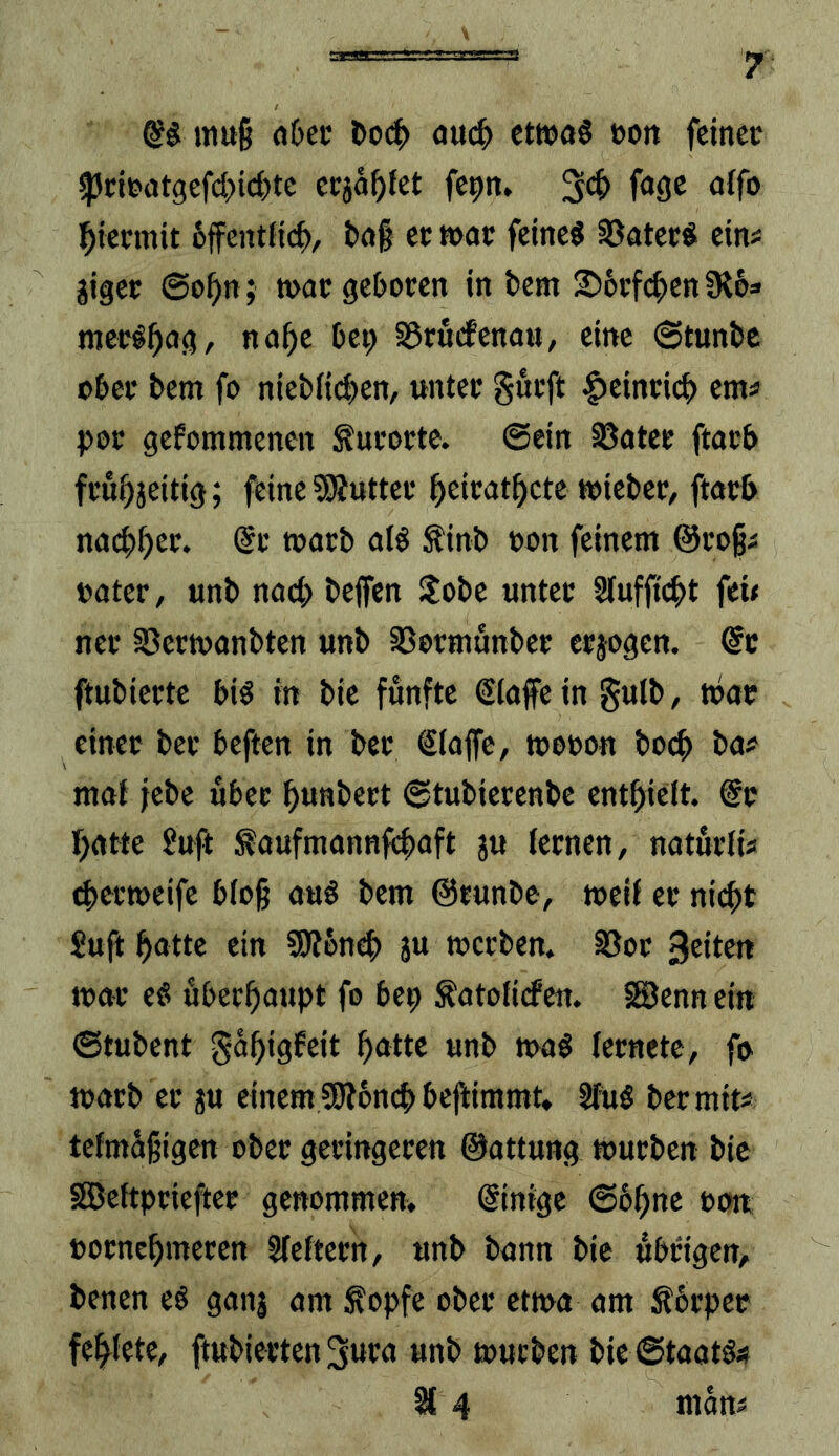 mu§ ö6ec auc^) ctWöS »ott feinet ^citatgefd)id)te erjagtet fepn» fagc aifo ^tetmit 6ffentf{c^, tag ec »ac feinet S5atec« eins gigec @o^n; n>at ge&ocen in bem 2)6rf(^)en Oiba mecö^ag, na^e bep S5ru(fenau, eine @tunbc tbec bem fo niebiieben, untec gueft |)eincicb em« pec gefommenen ^ucocte. ©ein S5atet ftacb feui)jeitig; feine ?9Juttec beic<Jtbctc ttiebcc/ ftatb nai^b^t. @t macb alö Sinb »on feinem ©coßs »ater, unb nact; beffen Hobe unter Slufficbt fet< ner 25ert»anbten unb SSermunber erjagen. @c ftubierte biö in bie fünfte ©laffein gulb, t»ac einer ber beften in bec Slaffc, t»e»on bo^ bas maf jebc über bunbert ©tubiecenbe entbieit. @r batte 9uft ^aufmannfibaft ju (eenen, naturfis cbertoeife b(ob btnt ©runbe, weif er nicht Suft bntte ein S)?6n4> Ju werben. S3oc 3ttttn war e§ öberbaupt fo bep ^atofirfen. fSJenn ein ©tubent gäbigfeit bnttc unb mag (ernete, fo marb er ju einem SWoncb befiimmt* Sfug bec mit« tefmäßigen ober geringeren ©attung mürben bic SEBeftpriefter genommen. Einige ©bbne »o« »oenebmeren Sleftern, unb bann bic übrigen, benen eg ganj am ^opfe ober etma am Äbrper febiete, ftubiertenSura unb mürben bic ©taatgs % 4 mans