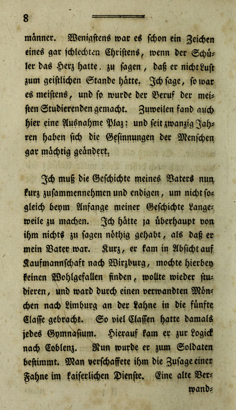 manncr. fEßcnigjtcnö wac fi^on ein 3ct£^cit eines gat )(^(cd)ten Steiften! ^ wenn tet <Sö)h fee baS ^eej ^atte, ju fagen, tag ec nicht 2uft jum geiftlichen ©tonbe f)otte. ^chfage, foieac es meiftenS, unb fg wuebe bec S5ecuf bec meU fien ©tubiecenben gemacht, gumeifen fanb auch hiec eine SfuSnahme ijMaj: unb feit j^wanjig 3ah^ een h<»hen ftih t>tc @?ftnnungen bec Sötenfehen gac mächtig 3ch mu§ bie @cfchi(htc meines SSatecS mm fuej jufammennehmen unb enbigen, um nicht fo# gleich ^»egm Slnfangc meinec ©efchichte l'ange# »eile jtt machen, fo hhethfupt ooit ihm nichts ju fosen nhthig gehabt, als baß ec mein SSatcc wac. Äuej, ec fam in Slbfichtauf Saufmannfehaft nach Söicjbucg, mochte hieebe^ feinen 5|Öoh(gcfaÜen finben, »oflte »iebec ftm biecen, ifnb mach bucch einen oeemanbten SEÄ6n« (hen nach Simbueg an bec fahne in bie fünfte @laffe gcbcg(ht. ©o »iel ßlaffen hntte bamalS jebeS ©pmndfium. |)iccauf fgm ec juc Jogief nach Sohlenj. fßun rnuebe ec jum ©olbaten heftimrat. SRan necfchaffete ihm bie gufageeinec ^ohne im faifwiiehen ?)icnftc. @ine alte fBec« »anb?