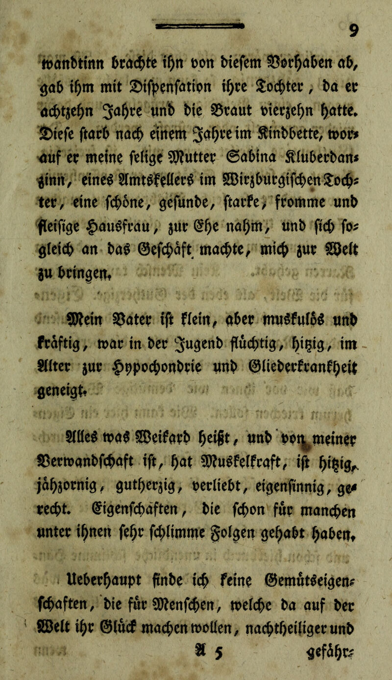 iDäitbtintt beachte t^n t>on tiefem SJof^ateit ö5, gat i^m mit Sifpenfatipn ii^cc 3:octtec, td ce aettje^n Sd^te wnb bie 95taut piceje^n ^ötte» Jbiefe ftdcb itacb eihem ^d^teim Sinbbette, wo» -äuf et; meine feltge ?Ö?uttee ©dbina Siubecban* ^inii / eineg Simtöfeöec^ im SEBicjbücgtft^ten Soc^* ter, eine fi^bne, gefunbe, ftaefe,' fromme unb fleiftge Ixjugfrau, jut @^e nafim, unb ft(^ fo« gleich an bag ©efi^dft mdchte^ mich ane SBeft auheingen, ®?ein SJater ift flein^ dheo tmigfufög unb frdftig^ toac in bec ^ugenb fluchtig / hi?ig/ im Sllter aue Itppochonbtic unb ©liebeefennfheit geneigt, Slöeg todg fßeifdtb heift/ unb pot^meinef JBeetoanbfchdft tft/ hnt SWugfelfcdft, ift hilig^. jöhaornig/ gutheraig, perlieht/ eigenfinnig, ge< recht. @igenf6dften / bie fchon für manchen unter ihnen fehe fchümme folgen gehabt haben, Ueberhdupt ftnbe ich feine ©emötgeigenf fchdften, bie für SSRenfi^en, »eiche ba auf bec ©eit ihr ©lÄcf machen »ollen, nachtheiliger unb ® 5 ^efihe?