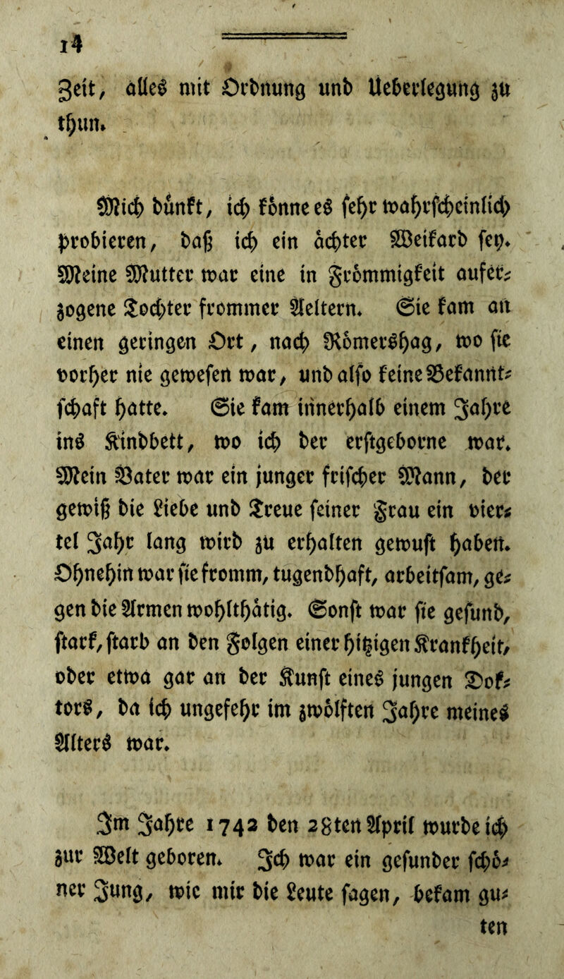3cit, öflc§ mit Ordnung uni) Uc5et(eguhg ju t^un. SÖii(^) bunft/ i(^) fbnnceö fc^c tt)o5tf4)cmltd> probieren, ba^ icp ein achter SSeifarb fcp. SSWeinc SJlutter mar eine in grbmmigfeit aufer; jogcnc !lod;ter frommer Sfeltcrn. @ic fam an einen geringen Ort, nach 9l6merlhoö^ mo fic tothet nie gemefen war, unbalfo feine35efanrtt# fchaft hötte. 6ic fam irinerhnfb einem ing Äinbbctt, too ich l>er erftgebornc mar. SJlein ^ater mar ein junger frifchcr ^ann, bet gemiß bic 2iebc unb Streue feiner '^rau ein t>ier< tel löJia tuitl» 3tt erhalten gemuft h<>bert. Ohnehin mar fte fromm, tugenbhaft, arbeitfam, ge# gen bie Sfrmen mohithatig. ©onft mar fie gefunb, ftarf,ftarb an ben folgen einer hi|igen^ranfhcit/ ober etma gar an ber Äunft eineg jungen lOof# torg, ba i(h ungefehr im jmölften 3ahrc meineg Slitcrg mar. 3m 3ahtc 1743 ben sgtcrtSTprU mürbe id) jur SSBelt geboren. 3^ ein gefunber fepb# ncr 3ung, mic mir bic Seute fagen, befam gu# ten