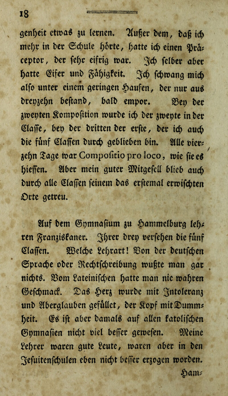 9cnf)cit etwa« ju (ccncn. 'Äuget bcm, ixjg wc^t i« fcet ^(f>ulc ^6ctc, gatte ict> einen ^tä# ceptot, &et fegt eifrig ttat. feff>ct abet gatte @ifet unb gagigfeit. 3cg fcgtuang micg aifo untet einem getingen -Raufen, bet nut auö btepjegn beftanb, baib empot. S5ep bet jmcpten Sompofttion »utbe icg bet jmeptc in bet ßlaffe, bep bet btitten bet etfte, bet icg aucg bie fünf €(ajfen butcg geblieben bin. Slüe uiet? jegn !lage tuat Compofitiopro loco, wie fieeg gieffen. Slbet mein gutet Slritgefcll blieb aucg butcg alle Slaffen feinem ba§ etftemal etmifcgten Otte getteu. Sluf bem ©pmnaftum ju |)amraelbutg legi ren ^tanjiöfanet. uetfegen bie fünf klaffen. SBelcge Segtatt! S5on bet beutfcgen @pca(ge obet fRecgtfcgteibung »ugte man gat nicgtö. S5om 2ateinifcgen gatte man nie magten ©efcgmacf. £)a6 |)etj mutbe mit ^ntoletanj unb Slbetglüuben gefullet, bet Sopf mit Summ# geit, ift obet bamalö auf allen fatolifcgen ©pmnafien ni(gt tiel beffet gemefen. SÖJeine hegtet waten gute £eute, waten abet in beii 3efuitenfcgulen eben nicgt beffet etjogen wotbeu. |)ami