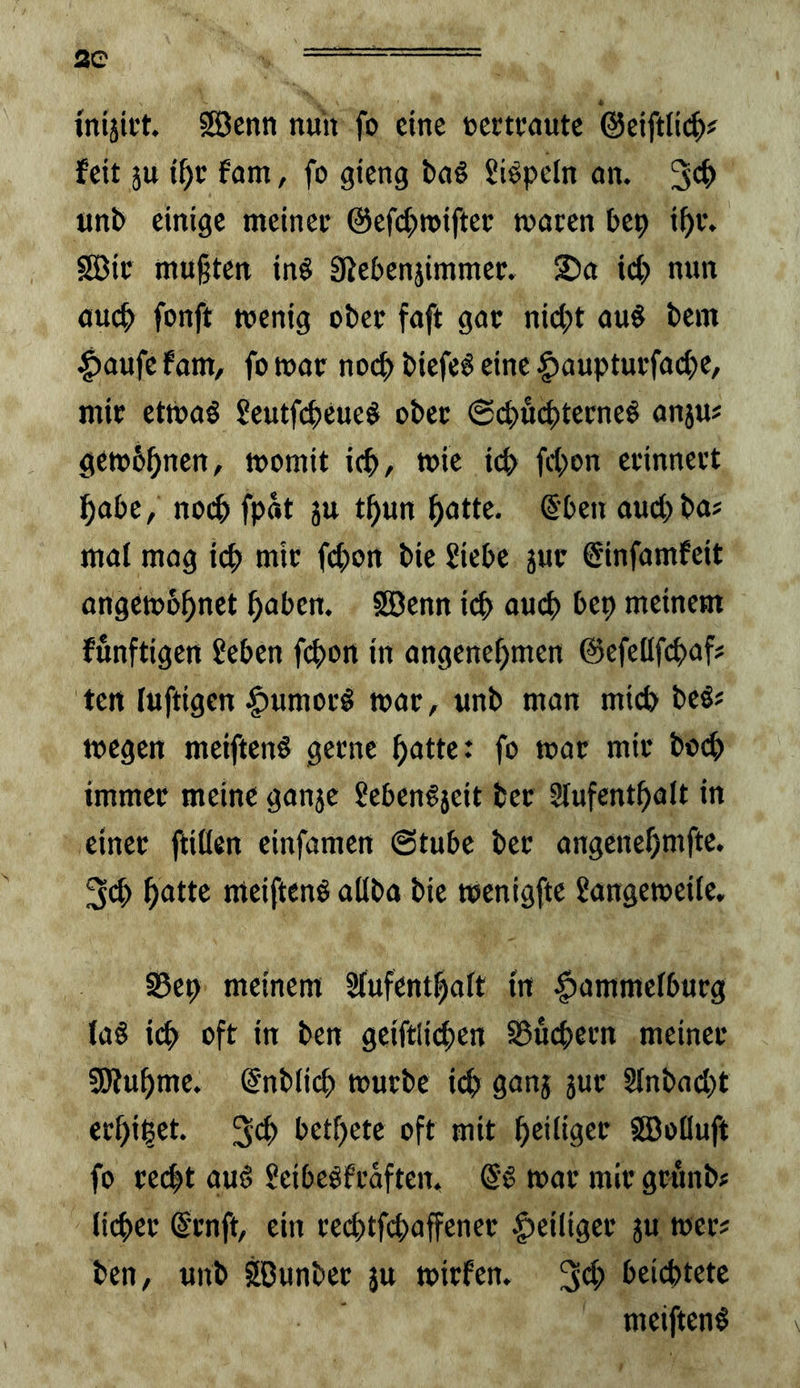 wiäict. Söeitn nun fo eine »ectcnutc fett ju fam, fo gteng bn6 Siepeln an. 3*^> un^ einige meinet @efcf)tt>iftet; macen bep i^v. sS3ic mußten in§ SJebenjimmer. ©a id) nun auc|> fonft wenig obec faft gat nici;)t au§ bem |)aufe fam, fo wat noef) biefe^ eine |)auptui*facße, mit etwas SeutfeßeueS obet @d)U(^tetneS anju# gewönnen, womit ic^, wie icb frf;on etinnett f)abe, no(^ fpät ju tßun ^atte. @ben auebba# mal mag i(^ mit febon bie Siebe juc @infamfeit angewbßnet haben. SBenn id> auch bep meinem funftigen Seben f(bon in angenehmen ©efeßfebaf# ten luftigen ^umotS wat, unb man mid> beS# wegen meiftenS getne hatte: fo war mit boi^ immer meine ganje SebenSjeit bet Slufenthalt in einer ftißen einfamen @tubc bet angenehmfte. 3<b hatte meiftenS aßba bie wenigfte Sangeweite, 95ep meinem Slufenthalt tn |)ammelbutg laS ieb oft in ben geiftlicben S5ücbetn meinet SWuhme. @nblicb wutbc id> ganj jut Stnbad)t erhi^et. 3th bethete oft mit hediätt Söoüuft fo recht aus SeibeSftäften, SS wat mit grunb# liebet Stuft, ein teebtfebaffenet ^eiliger ju wet# ben, unb SBunber ju wirfen. 34> beichtete meiftenS