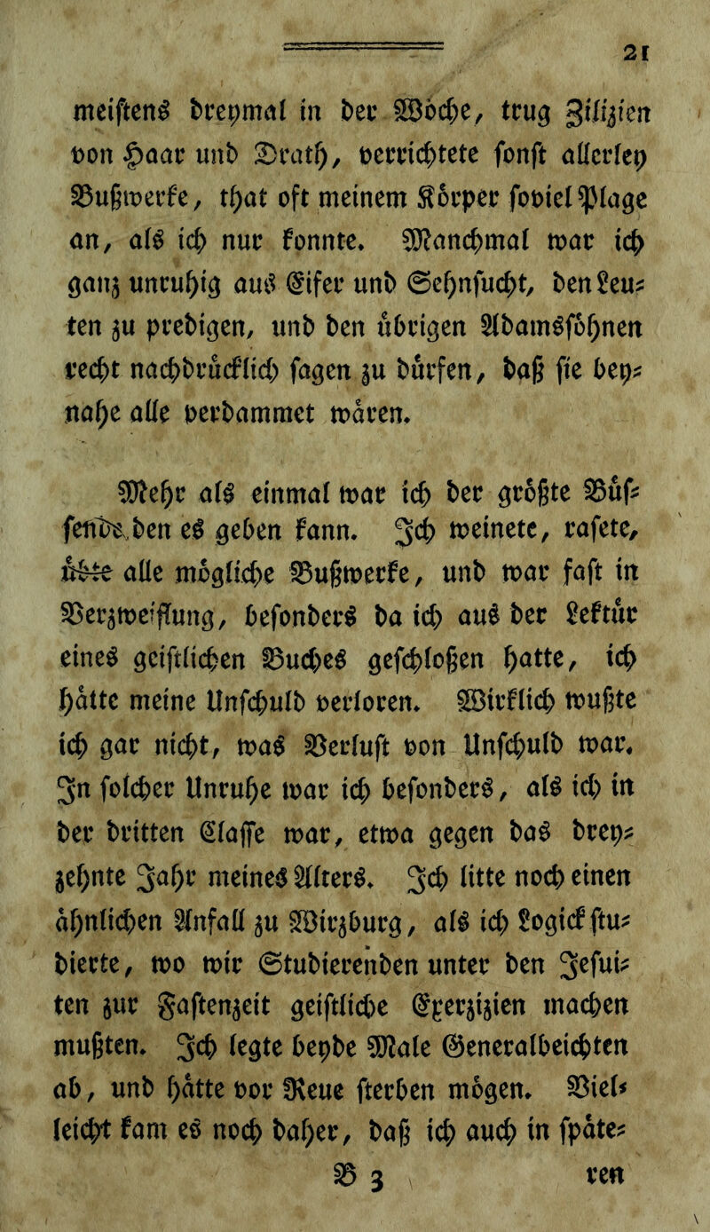 2t meiftcng bcepmal (n &cc 5S6d;e, tcug gtlyieit t)on unb 2)i'cU^, ücmc^tctc fonft öücrfep 35u§roei’fe, t()at oft meinem Sbupec fooiel ipioge nn, aiö icp nue fonnte. 5J?ancf>moI mac icf> ganj uncu^ig am? (Sifee unb @e^nfucf>t, benSem ten äu peebigen, unb ben ubcigen Stbamöfb^nen fecf)t nacfjbi’ucfltcf) fügen ju buefeu/ baß fte beps na^e aUe peebammet maren. 5[)le^e al^ einmal mac id) bet gc6ßtc SBuf« feut^,,ben cö geben fann. 3*^ meinete, rafete, «bte alle mcglicbe §8ußmetfc, unb mac faft in SSetjmeiflung, befonbet^ ba auö bet ?eftue eineö geiftlicpen 0ucbcö gefcbloßen f)atte, icb l^atte meine Unfcpulb oecloten. SBicflicb mußte icb gac nicht, ma$ ^erluft non Unfchulb mat, 3n foichet Unruhe mar i(^ befonberö, alö id) in ber britten Slaffe mar , etma gegen ba§ brep? jehnte 3<ihr meine« Sllter«. öhnlid)rn Unfall ju Söirjburg, al« ich Sogicf ftm bierte, mo mir ©tubierenben unter ben ten jur gaftenjeit geiftliche ©perjiiien machen mußten. 3d) Irstr bepbe SSKale ©eneralbei^ten ab, unb hatte por IReue fterben mhgen. §Biel* leicht fam e« noch baher, baß ich öuch in fpatc? 0 3 re«