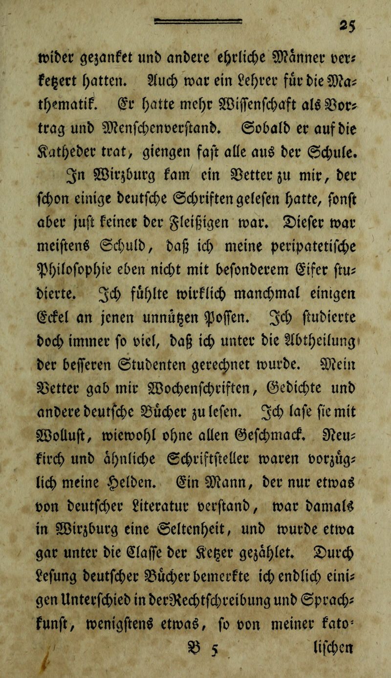 «jitcc gejonfet unb anbctc c^clic^c 5>?annci* »et# feiert f)atteii. 3luc^ roac ein Scf)i‘cc fuc bic S9?a# ()atte me^r SGBiffenfd^aft alö 33oc> trag unb SO?enfc(;cnücrftanb. ©obalb er auf bic ^at^eber tcat> giengen faft alle auö ber ©cbulc. 3n SBir^burg fam ein SSetter 511 mir, ber febon einige beutfebe ©ebriften gelefen ^otte, fonft aber juft feiner ber §lei§igen mar. 2)iefer mar meiftenS @d)ulb, bag icb meine peripatetifebe ^bilofopbie eben niept mit befonberem @ifer ftu? bierte. mirflicb manebmat eimgen @cfcl an jenen unnöigen ^ojfen. ftubierte boeb immer fo oicl, baß icb unter bie §lbtbeilung( ber belferen ©tubenten gcre(|)nct mürbe. SOfein S3ettec gab mir SSBoebenfebeiften, ©ebiebte unb anberc beutfi^e SBücber sulcfen. ^^b lufe fiemit fSBoÜuft, miemobl ohne allen ©efebmaef. 0teu# fireb unb ol)nlicbe ©cbriftfteüer mären oorjfigs lieb meine |)elben. ©in SÖtann, ber nur etmaö non beutfeber Literatur oerftanb, mar bamaW in SBirjburg eine ©eltenbeit, unb mürbe etma gor unter bie Slaffe ber Äe^er gejablet. 2)urcb Sefung beutfber 0ucber bemerfte icb enblicb eini# gen Unterfebieb in beriReebtfebreibung unb ©pracb* funft, menigften^ etmaö, fo non meiner foto= S? 5 lif^en