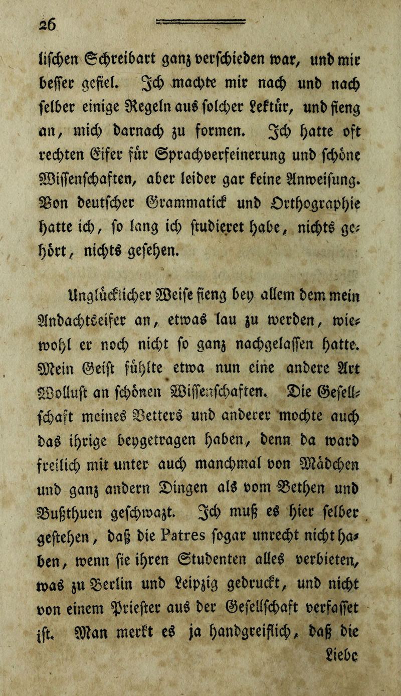 lifc^cn S<^>cei&act gonj t>ecfc|>ie&cn t»ar, itni» mic bcffcc gefieU ntad^tc mic nac^> «nb nac6 fctbec einige CRegein aiiS folci>ec £eftuc, unb jteng an, mid? bacnad> ju foemen. 3d> oft ced)ten (Sifec fuc ©pcad^uecfeinecung unb fd>6rtc S©ifrenfd)afteB, abec ieibec gac feine Sinmeifung. ^on beutf(^ec ©cammatirf unb Oct^ograp^ie ^atte icb, fo fang id;) ftubiecet ^abe, nid>t^ ge^ 56ct, nid;tl gefe^en. Ungiucfüc^ec Söeife fieng bei> allem bem mein SlnbacbtSeifec an, etwa« (au ju meeben, wie# tüof)l ec nod) nid)t fo ganj nacbgelaffen ^atte. allein ©eift füllte etwa nun eine anbecc Slct Söoüuft an febbtten SJiffenfcbaften. 2)ie ©efett? fdiaft meineö iöettec^ unb anbecec moebte nueb ba^ ibeige bepgetcagen hoben, benn ba mach fceilicb mit untec auch man(^mal non SOläbeben unb ganj anbecn Gingen alö oom -SSetben unb aSußtbuen gefd)majt. 3d) muf? e$ f)m felbec gefteben, ba§ bie Patres fogac unceebt nicht ba< ben, wenn fie ibcen ©tubenten alleö oeebieten, »aö juiBeclin unb Seipjig gebcueft, unb nicht üon einem ^cieftec au§ bec @efeUfd)aft oecfajfet ift, ailan meeft ja bonbgceiflicb, ba§ bic Siebe
