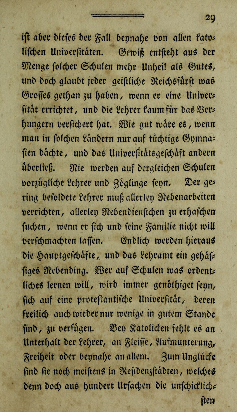 2g ijt flbcc ttefcö tei* gall bepna^c üon oKen fafo? lif(|)en UniDecfitäten. ©ewig entfielt auö l>ec Sßengc foI4)Cf @c^ufcn me^c Unheil öB ©uteö/ tinb boc^ glaubt jebcc geiftli(^e 9^eic^)öfut:ft n)a& ©coffcö get^an gu ^oben, tuenn ec eine Uniuer# fitat cmi^tct, unb bie faum fuc ba^^ec^ ^ungern uecftd^eit l^at. SEBic gut tudee eö, tuenit man tn fotd;en l'dnbern nuc auf tucf)ttge ©prnna« ften bdcf>tc, unb ba$ Unteci'fitdt8gefcf)dft anbeun ubcrlfcß. SJic meeben auf bergleidpen @(|>ulcn ftofjuglic^e Setter unb 3^91^9^ 9^^ fing bcfofbetc ?e^rcc mu§ aKecIep SRebcnarbeiten uei'dc^ten, aüeclep S^cbenbtcnftd>en ju ecl^afcf)e!t fud)en, wenn cc fic^ unb feine gamilie nid>t miß eci’fcbmac^ten lajfen* @nb(td> metben j^iecauö bie |)auptgefd)dfte, unb ba§ ?e^ramt ein ge^df« ftgeS 9itebenbing. fBec auf @(^u(en ma^ oebent? (iepe^ lernen mill, trieb immer genotpiget fepn, fiep auf eine protcflantifd)e Unirerfitdt, bereu freilid) au(pmiebcrnur trenige in gutem @tanbe ftnb, ju rerfugen. 35ep Satoliefen fcplt eö an Unterpaft ber ?eprer, an giciffe, Siufmuntecung, greipeit ober bepnape an aUem. 3Mni ltngiuefe finb ftc nod> meiftenö in S^efibenjftdbtcn, treiepe^ benn boep au§ punbert Urfad;en bie unfepiefliep? ften