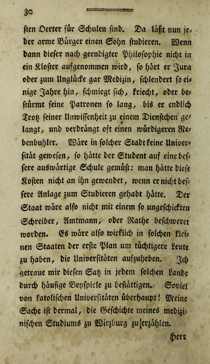 3c  '' = ftcn £)cM€V fuc @(^u(cn finl>» Srt laßt nun jCä l>cc amc S5üi-gec einen 6o^n ftubiecen. Iffienn l>önn tiefet nai^ geentigtet ij3f)ilofop^ie nid^t in ein Älofter aufgenommen mitt/ fo ^6rt ec gw« otec jum Unglucfe goc SÄetijin, fd^lentect foei# nige 3<>f)t'e ^in, fd;miegt fciei^t, otec te? ftucmt feine '])atconen fo lang, tiö ec entließ !lco| feinet Umoiffen^eit ju einem Sienfteten ge^ langt, unt oectcangt oft einen muctigecen 9le# bentuf>lec. SSäce in folc^ec @tatt feine Unioec« fitat getoefen, fo l;atte tec (gtutent auf einetef^ fetc ouötoactige 6^ule gemuft; man ^atte tiefe Äoften ni4>t an i^n gementet, toenn eenief^ttef# fece Einlage jum ©tutiecen gehabt ^dtte. 2)ec ©taat todee alfo ni(^t mit einem fo ungefcbi<flen ©d)ceibec, Slmtmann, otec 9?ot^c befd^mecet motten. Qi mdee alfo toieflieb in folcben flci« nen ©taaten tec cefte iJJlan um tucbtigece ^eute 5u boten, tie Unioeefitdten aufjubeben. getcaue mit tiefen ©a^ in jetent folcben Jante tuccb bowf^ÖC S3epfpicle ju beftdttigen. ©ooiel oon fatolifdjen Unioeefitdten öbeebaupt! ©{eine ©acbe ift tecmal, tie @efd)icbte meinet metyi# nifeben ©tutium# 5U ©ic3tucg jufec^dblen. i)ccc
