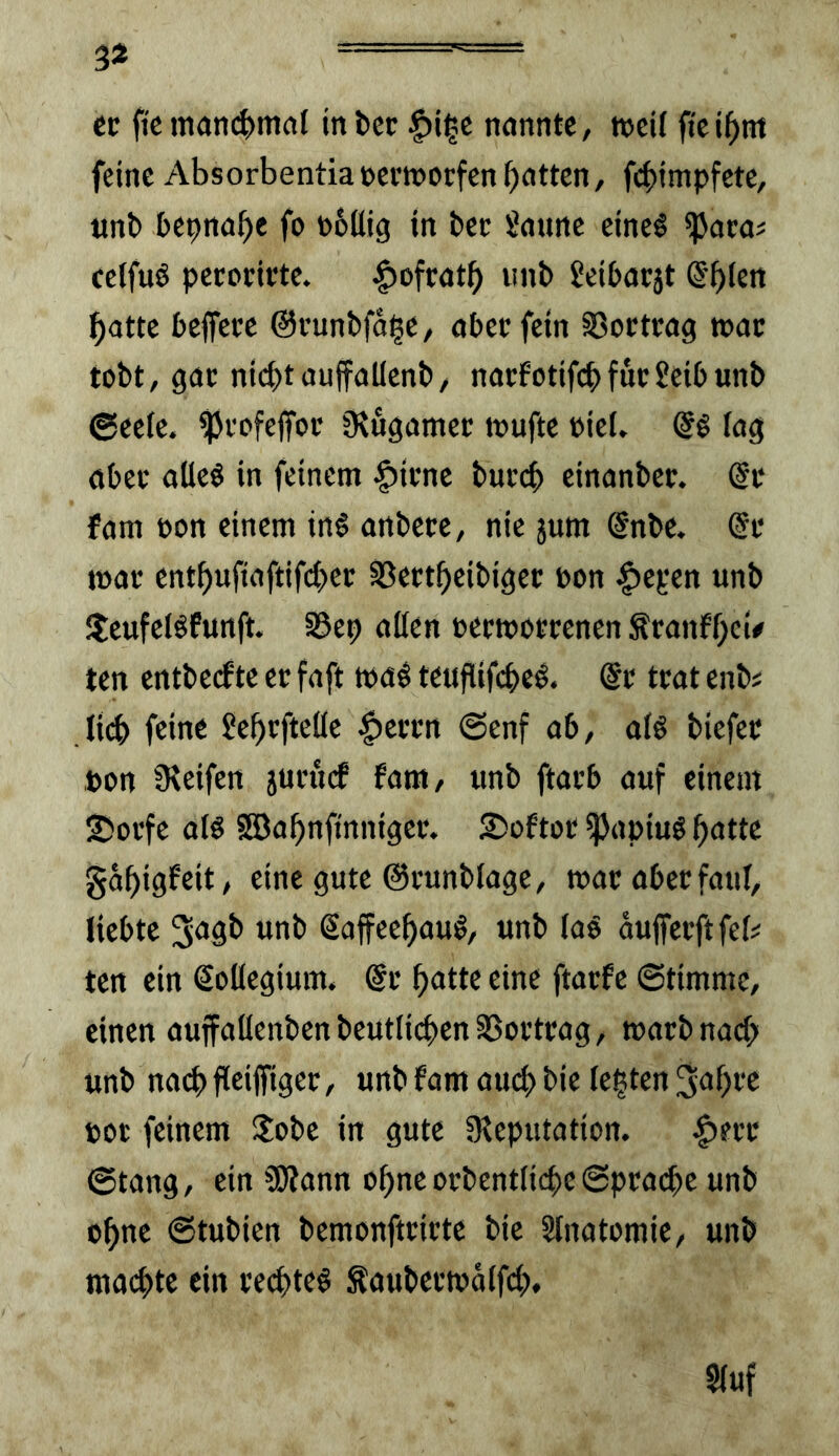 3* ec fi'c man(^)mal in bcc §i^e nannte, »cU fic i^nt feine Absorbentia»ccworfen batten, fcbimpfcte, «nb bepnabe fo noUig in bec Saune eine§ ^acai celfuö pecocivte. |)ofcatb imb Seibacjt Sb^ß« batte beffece ©cunbfdbe/ abetfein §8octcag tnac tobt, gac nichtauffaUenb, nacfotifcbfucSeibunb @ee(e. ^cofeffoc fHfigamec teufte eiet, lag abec aüeö in feinem §icne buccb einanbet. @c fam oon einem in§ anbete, nie jum @nbe. @c t»ac entbufiaftifeber ^eetbeibigee bon Itepen unb $eufelöfunft. SSep aüen »ecteoccenen ^canfbd' ten entberfte ec faft mal teuflifcbel. @c tcat enb« Ii(b feine Sebefteüe ^ecen @enf ab, a(l biefec ton 9^eifen jucuef fam, unb ftacb auf einem ©oefe all 5SBabnfmntgec. Ssoftoc ^apiul batte gdbigfeit, eine gute Ocunblage, mac abec faul, liebte “^b Saffeebaul, unb lal dujfecftfel^ ten ein Kollegium, de b<itte eine ftaefe ©timme, einen auffaüenbenbeutlicben35üctcag, maebnaeb unb na(^) fleiffigec, unb fam au(b bie lebten ^^bf^ poc feinem !lobe in gute fReputation. ^ecc ©tang, ein SRann ebne ocbentlicbe ©peatbe unb ebne ©tubien bemonftcicte bie Slnatomie, unb ma(^te ein cecbtel Äaubecmdlfcb. Sluf