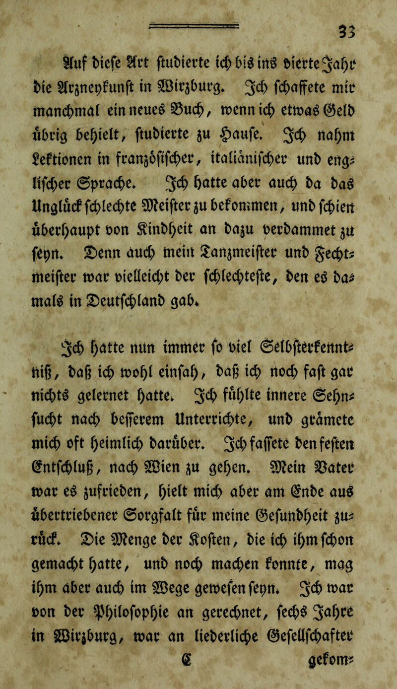 ifuf tiefe Hi't ftubiei’te ietti^irtS ftiette^a^c tie Sfesnepfunft in 2öir5bui‘3. 3<^ fct<>ifetc mie manchmal ein neues 95uct^ »enn i^) ettnaS @eit «brig befielt, ftubiecte ju ^nufe. naf)m Seftionen in fcan56ftf(^ei% itoiianifcbec unb eng^ lifcbec @pracbc. Ööttc abec nuep ba baS Unälu(ff(^Ie(^)tc CDJeiftecaubefommen, unbfebiett Äbet:f>oupt »on Sinbf)eit on boju eeebammet ju fepn. SDenn nudb mein Slanjmeifiec unb Rechts meiftec mac üieüeid;t bcc fcbiei^tefte, ben eS ba« maiS in ©eutfcblanb gab* ^atte nun immer fo niel (Selbftccfettnt« ttiß, baß icb moßl einfaß, baß noi^ faft gat* nießtS geletnet ßatte* fwßitc innere ©eßn« fu(ßt nad> bejferem Unterrießte, unb grämetc mieß oft ßcimlicß baruber. Scßfajfetc benfefteit @ntf(ßtuß, rtoeß 5!öien au geßen. SÖJein Später mar eS aufrieben, ßielt mid; aber am @nbe aus übertriebener Sorgfalt für meine ©efunbßeit au« thd. 2)ie SOJenge bet Äoften, bie icß ißmfeßon gemaeßt ßatte, unb noeß maeßen fonntc, mag tßm aber aueß im SfDege gemefenfepn* »on ber ^ßilofopßie an gereeßnet, fe^S in SßJiraburg, mar an lieberli(ßc ©efeöfcßaftcr @ gefom?