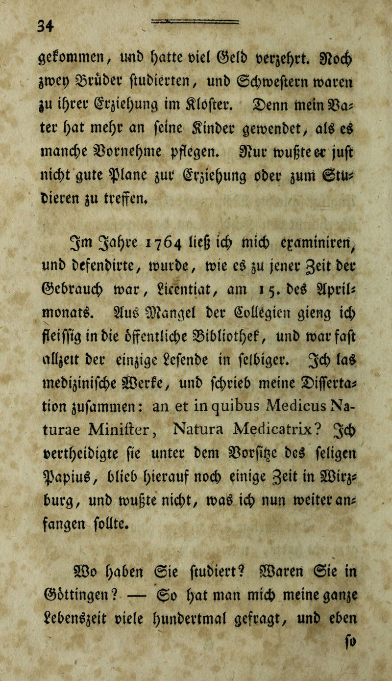 gefommen, u«b ^attcbicl @c(b »ccjc^ct. ?ßo($ gtt)C9 35röbci‘ ftubiccten, unb (Scbtpcftccn »accti ju i^cci’ @t;äief)ung im Älöftcr. 2)enn mein SSa? tcc ^at me^c an feine gitibef gemenbet/ olS eS manct;e >33ome^me pflegen. 0Jue mußte ee juft ni(^t gute ipiane jue Scjie^ung obec 5um @tu? bieten ju tteffen, 3m 3a^ve 1764 ließ icf> mii^) epaminiren^ unb befenbirte, mutbe, mie eö ju jenev 3eit bet ©ebcaucp mor, Skcntiat, am 15. be§ Stpcil« monat^. 2fug 5)?ange( bet Soüegicn gieng icp fleifftg inbie 6{fcntli4)e SSibiiot^ef’, unb matfaft nüjett bet einzige Jefenbe in felbigct. mebijinifc^e SJetfe, unb fcptieb meine S^iflfetta# tion jufammen: an et inquibus iVIedicus Na- turae Minitter, Natura Medicatrix? 34> »ettbeibigte fie untet bem SSutflle beö feligcn ^apiuö, blieb l)ietauf nocp einige 3tit in SSitj# butg, unb mußte nicht, maö icp nun meitetan# fangen foHte. Sßo haben 0ie ftubiett? Söoten @ie in ©bttingen?— 60 bat man mich meine ganje Jeben^jeit »iele bun^’^ttmal geftagt, unb eben fo