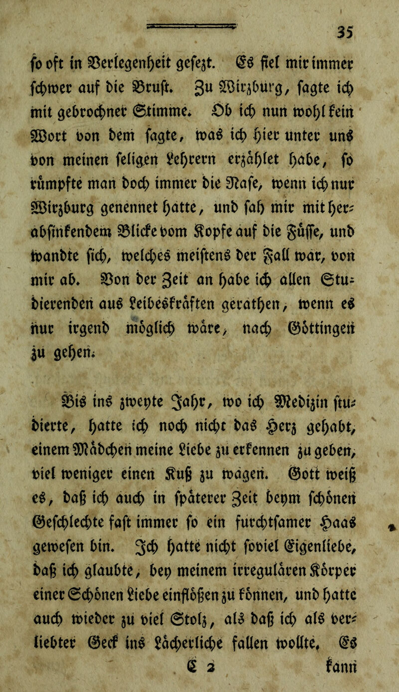 fo oft in SJccicgcn^cit gefcjt. ftef micimmcc fclnocc auf bic S5cu|i. 3« Söitjbüt^, fagtc ic^ mit 9ebcodE)net: ©timme^ Öt) \ö) nun »o^i fein 3öoct oon bcni fugte, toa^ icb f)iet:untco un^ bon meinen feligen Settern etja^fet ^ube, fb citmpftc man boeb immeo bie ERofe, wenn iibnub sjDicjbucg genennet batte, unb fab mit mitbec^ obfinfenbem EBIicfe bom ^opfe auf bie guffe, unb Ibanbte ficb, meW^eb meiftenb bec J^-aü war, pon mit ab. SSon bet 3eit an habe ollen @tu- biei’enbbii au6 Scibc^f'roften geedtben, toenn e^ nuc irgenb mbgticb tbore, hacb ©bttingen iu geberii Si^ in§ jtuepte 3abc, wo icb SÖJebijin ftii? biccte, '4> no4) nicht ba§ ^ec5 gehabt, einem EDiäbcbcn meine Siebe ju etfennen ju geben, Piet tpenigei* einen Äüb su todgeri. ®otl tpeig Ci, bab icb oueb in fpatetev 3®‘t ^^boi febbnen ©efebieebte foft immec fb ein fuccbtfamec |)aa« getpefen bin. b^ttc nicht fopiet Eigenliebe, bab ich glaubte, bep meinem icteguldcenSbcpec einet «Sebbnen Siebe einflbfen ju fbnnen, unb batte auch tpiebet jii Ptel @totj, al5 bajj ich olö bet* liebtet ©ecf in$ Sacbetlicbi fallen (pollte, <ii E 2 fanri