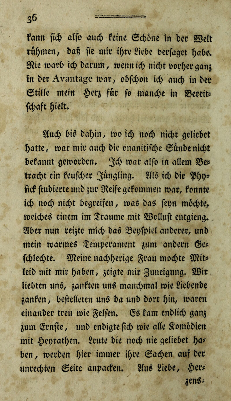 fann fid^) alfo mdy feine 6(t6ne ln lec SBeft rühmen, i)a§ fie mit: i^ec Siebe »evfaget ^abCv SUie moeb x6) bacum, mennicb nit^t nor^eeganj in bet Avantage mne, obf(|)on id; aueb in bec ©tiiie mein ^efj fne fo man(^)e in SBeteift; f4)aft hielt. Sind) bi6 bal)in, ibo leb ned> nicht gcliebet hatte, mal* mit* ainh bie onanitifd)c 0unbenicht hefannt gemotben. 3*^^ affo in allem SSes tcacht ein feufchec ^«nsiing. 5f(§ id; bie ^h9* ftef ftubiecte unb jue Steife gefommen mar, fonntc ich «och nicht begi'cifen, ma^ baö fepn m6d;tc, toeld)e§ einem im IJeaume mit 5öolInft entgieng. SIbce nun ceijte mich ba§ i5ei;fpiel anbecer, unb mein toarmeö SJemperament sum anbecn 6e« fd)Icd>tc. SDteinc nadjhefige §eau mochte fOtits leib mit mit h^f^en, jeigte mic ßuneigung. SEBic liebten un§, janften un^ mand;mal wie Siebenbe janfen, beftelleten unö ba unb bort hi«/ toacen einanbec treu mie gelfen, (5§ fam enb(id> ganj jum @cnfle, unb enbigtefid; mic alle Äombbien mit |)cprathen. Seutc bie no(h nie geliebet ha# ben, merben hiet immer ihre @ad)en auf ber Unrechten ©eite anpaefen, 2lu^ Siebe, ^cr# aen«^