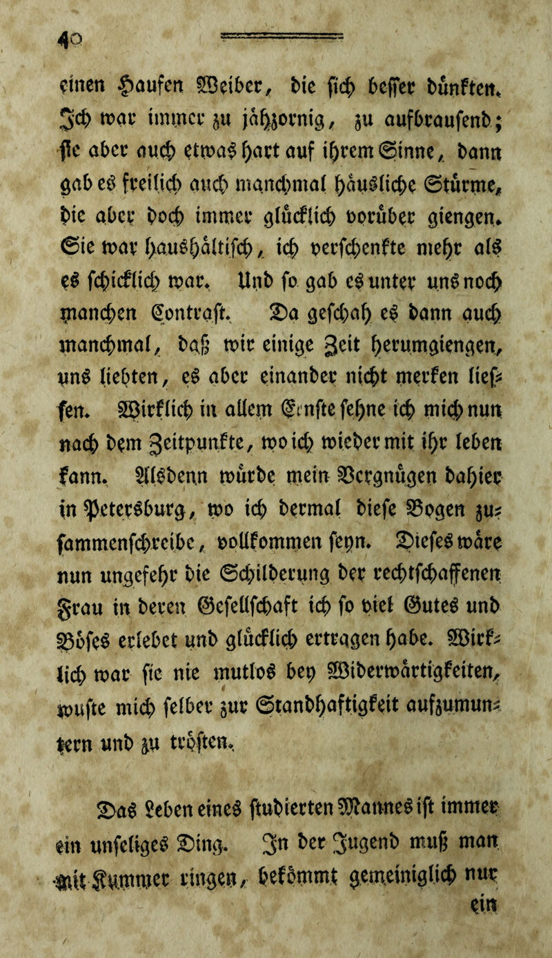 ?inen Raufen fDeiber, bic ftcb 6effct bunftctt, 3cb tminci- ju jä^jornig, ju oufbeoufenb; fc aber oueb etn?a^^act auf j^ccm(ginne,, bann gab cö fveilieb ciucb niand;ma( ^auölicb? ©turnte, btc aber bo(|) immer glurflicb uorubrr gtengen. ©ic war f>a.uö^äUifcb, i(;b uerfd)enfte me^r ald eö fcbteflW^ tpor. Unb fo gab ef unter ung noc^ niancben Sontraft. 2)a gefc(;af) e$ bann auc^ inancbmal, ba§ mit einige 3eit ^erumgiengen, unö liebten, tß aber einanber niebt merfen lief# fen. Söirflid) in allem (^mftc febne icb mid; nun nach bem 3eitpunfte, moid) mlebermit ibr leben fann. Hl^benn mürbe mein Vergnügen babier m^eteröburg, mi) icb bermal biefe SSogen ju# fammenfd>reibe, »oUfommen fenn. ^iefeömare nun ungefebr bie ©ebilberung ber recbtfcbnfenen 0rau in bereu ©efeüfcbaft id> fo otel @uteö unb S^üfeö erlebet unb gludlid> ertragen bnbe. SBirf^ Jid> mor ftc nie mutlos bep SBibermartigfeiten, mufte mid> felber jur ©tanbbaftigfeit aufiumunä lern unb ju trbftcn, 2>ag Sebeneineö jtubiertenSO'iannegift immer ein unfeligeö ;^)ing. 3*^ 3u3^*tb muß man nU fummet ringen,; befbmmt gemrintglicb nur